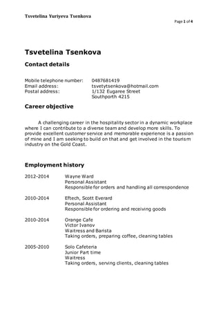 Tsvetelina Yuriyeva Tsenkova
Page 1 of 4
Tsvetelina Tsenkova
Contact details
Mobile telephone number: 0487681419
Email address: tsvetytsenkova@hotmail.com
Postal address: 1/132 Eugaree Street
Southporth 4215
Career objective
A challenging career in the hospitality sector in a dynamic workplace
where I can contribute to a diverse team and develop more skills. To
provide excellent customer service and memorable experience is a passion
of mine and I am seeking to build on that and get involved in the tourism
industry on the Gold Coast.
Employment history
2012-2014 Wayne Ward
Personal Assistant
Responsible for orders and handling all correspondence
2010-2014 Eftech, Scott Everard
Personal Assistant
Responsible for ordering and receiving goods
2010-2014 Orange Cafe
Victor Ivanov
Waitress and Barista
Taking orders, preparing coffee, cleaning tables
2005-2010 Solo Cafeteria
Junior Part time
Waitress
Taking orders, serving clients, cleaning tables
 