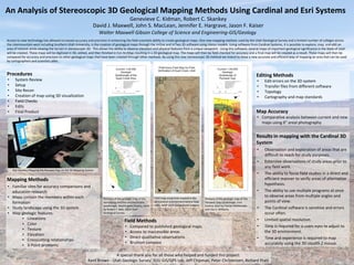 An Analysis of Stereoscopic 3D Geological Mapping Methods Using Cardinal and Esri Systems
Genevieve C. Kidman, Robert C. Skankey
David J. Maxwell, John S. MacLean, Jennifer E. Hargrave, Jason F. Kaiser
Walter Maxwell Gibson College of Science and Engineering-GIS/Geology
Access to new technology has allowed increased accuracy and precision in enhancing the field scientists ability to create geological maps. One new mapping method, used by the Utah Geological Survey and a limited number of colleges across
the intermountain west including Southern Utah University, is the creation of geological maps through the VrOne and VrTwo 3D software using stereo models. Using software from Cardinal Systems, it is possible to explore, map, and edit an
area of interest while viewing the terrain in stereoscopic 3D. This allows the ability to observe elevation and physical features from a unique viewpoint. Using this software, several maps of important geological significance in the State of Utah
will be created. These maps will be digitized in 3D, edited, and then finished in Esri ArcMap resulting in a 2D geological map. The maps will then be field checked for accuracy and a final map will be created as a result. These maps will then be
compared for accuracy and precision to other geological maps that have been created through other methods. By using this new stereoscopic 3D method we intend to show a new accurate and efficient way of mapping an area that can be used
by cartographers and scientists alike.
Procedures
• System Review
• Setup
• Site Recon
• Creation of map using 3D visualization
• Field Checks
• Edits
• Final Product
Field Methods
• Compared to published geological maps.
• Access to inaccessible areas
• Direct qualitative observations
• Brunton compass
Editing Methods
• Edit errors on the 3D system
• Transfer files from different software
• Topology
• Cartography and map standards
Map Accuracy
• Comparative analysis between current and new
maps using 6” areal photography
Results in mapping with the Cardinal 3D
System
• Observation and exploration of areas that are
difficult to reach for study purposes.
• Extensive observations of study areas prior to
any field work.
• The ability to focus field studies in a direct and
efficient manner to verify areas of alternative
hypothesis.
• The ability to use multiple programs at once
to observe areas from multiple angles and
points of view.
• The Cardinal software is sensitive and errors
occur often.
• Limited spatial resolution.
• Time is required for a users eyes to adjust to
the 3D environment.
• Time and experience is required to map
accurately using the 3D stealth Z mouse.
A special thank you for all those who helped and funded this project:
Kent Brown - Utah Geologic Survey, SUU GIS/GPS Lab, Jeff Chipman, Peter Christensen, Richard Pratt
Mapping Methods
• Familiar sites for accuracy comparisons and
education research
• Maps contain the members within each
formation
• Study landscape using the 3D system
• Map geologic features
▪ Lineations
▪ Color
▪ Texture
▪ Elevation
▪ Crosscutting relationships
▪ 3-Point problems
Rob Skankey Mapping the Parowan Gap on the 3D Mapping System
Portions of the geologic map of the
Harrisburg Junction and Hurricane
quadrangle, Washington County, Utah
by Robert F. Biek, 2003 Utah
Geological Survey
Field map using lines created in the
3D Cardinal environment before final
edits. NAIP 2014 Background imagery
Portions of the geologic map of The
Parowan Gap Quadrangle, Iron
Coutny Utah by Florian Maldonado
and Van S. Williams.
 