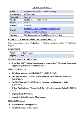 CURRICULUM VITAE
Name : Mohamed Amro Abd El Rahman Fahmy
Date of Birth : 15th
Dec,1983
Nationality : Egyptian
Mobile : 01144252323 - 01006699189
Marital : married
Military : Finished
E-Mail :
Mohamed_Amr_Abdelrahman@yahoo.com
Elfuegooooo@hotmail.com
Address : 21St,Takseem Omar Ebn El khattab Gesr El Suiz
KEY QUALIFICATION AND PROFESSIONAL STATUS:
B.Sc. Information system Technology – Modern Academy, 2005, IT. Technical
Support.
LANGUAGES:
Arabic : Mother Tongue
English : Good
SUMMARY OF KEY EXPERIENCE:
• Over than 10 ( Ten ) years' experience in Information Technology. Experience
in practicing Network & computer fields.
COMPUTER SKILLS
• Windows: Versions 98, ME, 2000, XP, VISTA & Win7.
• (MCSA) Microsoft Certified System Administrator- windows Server 2003
[Certificate].
• (MCSE) Microsoft Certified System Engineer - windows Server 2003
[Certificate].
• Office Applications: [Word, Excel, PowerPoint, Access & Outlook] 2003 &
2007.
• Typing (English/Arabic).
• Acquainted with Computer Maintenance.
PERSONAL SKILLS
• Ability to work under pressure.
• Able to learn new tasks quickly.
 