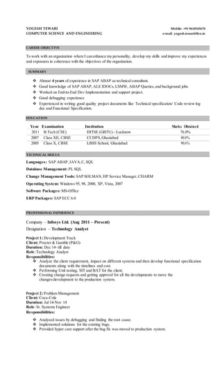 SUMMARY
YOGESH TEWARI Mobile: +91 9618545670
COMPUTER SCIENCE AND ENGINEERING e-mail: yogesh.tewari@live.in
CAREER OBJECTIVE
To work with an organization where I canenhance my personality, develop my skills and improve my experiences
and exposures in coherence with the objectives of the organization.
 Almost 4 years of experience in SAP ABAP as technicalconsultant.
 Good knowledge of SAP ABAP,ALE IDOCs,LSMW, ABAP Queries,and background jobs.
 Worked on End-to-End Dev Implementation and support project.
 Good debugging experience
 Experienced in writing good quality project documents like Technical specification/ Code review log
doc and Functional Specification.
EDUCATION
Year Examination Institution Marks Obtained
2011 B.Tech (CSE) DITSE (GBTU) - Lucknow 76.0%
2007 Class XII, CBSE CCDPS,Ghaziabad 80.0%
2005 Class X, CBSE LBSS School, Ghaziabad 90.6%
TECHNICAL SKILLS
Languages: SAP ABAP,JAVA,C,SQL
Database Management: PL SQL
Change Management Tools: SAP SOLMAN,HP Service Manager,CHARM
Operating System: Windows 95, 98, 2000, XP, Vista, 2007
Software Packages: MS-Office
ERP Packages: SAP ECC 6.0
PROFESSIONAL EXPERIENCE
Company – Infosys Ltd. (Aug 2011 – Present)
Designation – Technology Analyst
Project 1: Development Track
Client: Procter & Gamble (P&G)
Duration: Dec 14- till date
Role:Technology Analyst
Responsibilities:
 Analyze the client requirement, impact on different systems and then develop functional specification
documents along with the timelines and cost.
 Performing Unit testing, SIT and BAT for the client.
 Creating change requests and getting approval for all the developments to move the
changes/development to the production system.
Project 2: Problem Management
Client: Coca-Cola
Duration: Jul 14-Nov 14
Role:Sr. Systems Engineer
Responsibilities:
 Analysed issues by debugging and finding the root cause.
 Implemented solutions for the existing bugs.
 Provided hyper care support after the bug fix was moved to production system.
 