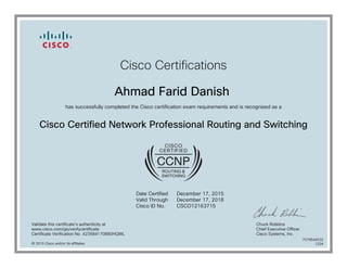Cisco Certifications
Ahmad Farid Danish
has successfully completed the Cisco certification exam requirements and is recognized as a
Cisco Certified Network Professional Routing and Switching
Date Certified
Valid Through
Cisco ID No.
December 17, 2015
December 17, 2018
CSCO12163715
Validate this certificate's authenticity at
www.cisco.com/go/verifycertificate
Certificate Verification No. 423584170880HQWL
Chuck Robbins
Chief Executive Officer
Cisco Systems, Inc.
© 2015 Cisco and/or its affiliates
7079544532
1224
 