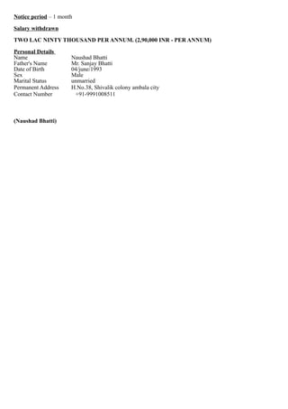 Notice period – 1 month
Salary withdrawn
TWO LAC NINTY THOUSAND PER ANNUM. (2,90,000 INR - PER ANNUM)
Personal Details
Name Naushad Bhatti
Father's Name Mr. Sanjay Bhatti
Date of Birth 04/june/1993
Sex Male
Marital Status unmarried
Permanent Address H.No.38, Shivalik colony ambala city
Contact Number +91-9991008511
(Naushad Bhatti)
 