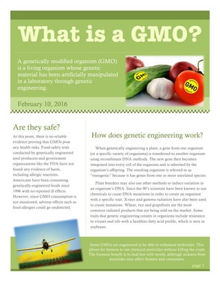 What is a GMO?
A genetically modified organism (GMO)
is a living organism whose genetic
material has been artificially manipulated
in a laboratory through genetic
engineering.
February 10, 2016
How does genetic engineering work?
When genetically engineering a plant, a gene from one organism
(or a specific variety of organisms) is transferred to another organism
using recombinant DNA methods. The new gene then becomes
integrated into every cell of the organism and is inherited by the
organism’s offspring. The resulting organism is referred to as
“transgenic” because it has genes from one or more unrelated species.
Plant breeders may also use other methods to induce variation in
an organism’s DNA. Since the 90’s scientists have been known to use
chemicals to cause DNA mutations in order to create an organism
with a specific trait. X-rays and gamma radiation have also been used
to create mutations. Wheat, rice and grapefruits are the most
common radiated products that are being sold on the market. Some
traits that genetic engineering creates in organisms include resistance
to viruses and oils with a healthier fatty acid profile, which is seen in
soybeans.
Some GMOs are engineered to be able to withstand herbicides. This
allows for farmers to use chemical pesticides without killing the crops.
The foreseen benefit is to deal less with weeds, although sickness from
pesticides may affect farmers and consumers.
Are they safe?
At this point, there is no reliable
evidence proving that GMOs pose
any health risks. Food-safety tests
conducted by genetically engineered
seed producers and government
organizations like the FDA have not
found any evidence of harm,
including allergic reactions.
Americans have been consuming
genetically engineered foods since
1996 with no reported ill effects.
However, since GMO consumption is
not monitored, adverse effects such as
food allergies could go undetected.
page 1
 