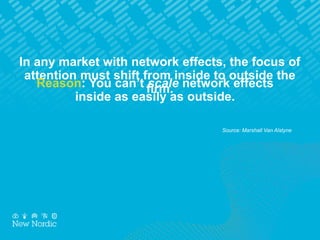 In any market with network effects, the focus of
attention must shift from inside to outside the
firm.Reason: You can’t scale network effects
inside as easily as outside.
Source: Marshall Van Alstyne
 
