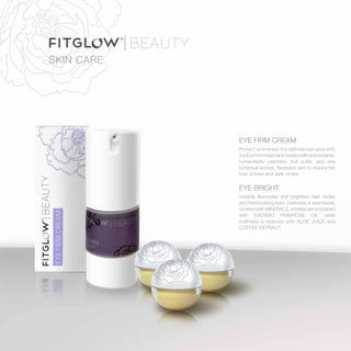 SKIN CARE
EYE FIRM CREAM
Protect and renew the delicate eye area with
ourEyeFirmtreatment,loadedwithantioxidants,
humectants, peptides, fruit acids, and rare
botanical actives. Revitalize skin to reduce the
look of lines and dark circles.
EYE BRIGHT
instantly illuminates and brightens dark circles
and tired looking eyes. Darkness is seamlessly
covered with MINERALS, wrinkles are smoothed
with EVENING PRIMROSE OIL while
puffiness is reduced with ALOE JUICE and
COFFEE EXTRACT
 