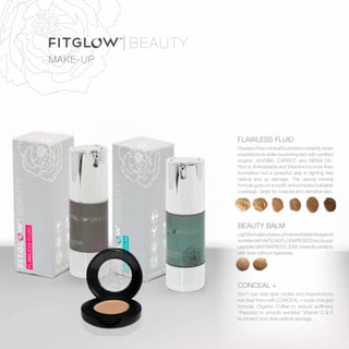 MAKE-UP
FLAWLESS FLUID
Flawless Fluid mineral foundation instantly hides
imperfections while nourishing skin with certified
organic JOJOBA, CARROT and NEEM OIL.
Rich in Antioxidants and Vitamins it’s more than
foundation but a powerful step in fighting free
radical and uv damage. The natural mineral
formula goes on smooth and provides buildable
coverage. Great for rosacea and sensitive skin.
BEAUTY BALM
Lightformulahydrates,primesanddefendsagainst
wrinkleswithAVOCADO,GRAPESEEDandsuper
peptidesMATRIATRIXYL3000.Instantlyperfects
skin tone without heaviness.
CONCEAL +
Don’t just hide dark circles and imperfections
but treat them with CONCEAL + super charged
formula. Organic Coffee to reduce puffiness
*Peptides to smooth wrinkles* Vitamin C  E
to protect from free radical damage.
 