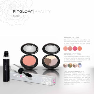MAKE-UP
MINERAL BLUSH
Silky mineral blushes offer natural finish and
long-lasting wear while enhancing skin. Easy
to blend formula brings out your natural
radiance and glow.
MINERAL EYE TRIO
Highly pigmented mineral shadow trios that go
on smooth and last all day without creasing
or fading. Perfectly coordinated shades will
effortlessly create beautiful eyes.
GOOD LASH MASCARA
Create super VOLUME and LENGTH without
toxic chemicals or parabens. Good Lash
natural formula with Organic Rice Bran Oil
coasts lashes with VITAMINS and ANTI-
OXIDANTS enhancing the condition of your
lashes and promoting growth. GLUTEN FREE/
MERCURY FREE
 