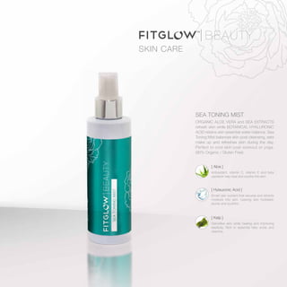 SEA TONING MIST
ORGANIC ALOE VERA and SEA EXTRACTS
refresh skin while BOTANICAL HYALURONIC
ACID retains skin essential water balance. Sea
Toning Mist balances skin post cleansing, sets
make up and refreshes skin during the day.
Perfect to cool skin post workout or yoga.
(90% Organic / Gluten Free)
SKIN CARE
[ Kelp ]
Detoxifies skin while healing and improving
elasticity. Rich in essential fatty acids and
vitamins.
[ Hylauronic Acid ]
Smart skin nutrient that secures and attracts
moisture into skin. Leaving skin hydrated,
plump and youthful.
[ Aloe ]
Antioxidant, vitamin C, vitamin E and beta
carotene help heal and soothe the skin.
 