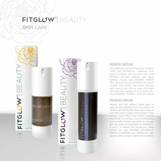 SKIN CARE
RENEW SERUM
The combination of Skin Brightening Complex,
AHA’s and BOTANICAL Hyaluronic Acid
work to brighten and resurface skin while
RETINOL provides powerful anti aging
benefits. Infused with ORGANIC GREEN
TEA, GOTU KOLA and VITAMIN E the serum
protects from further free radical damage
while leaving skin with an even and bright
skin tone Also suitable for acne prone skin.
(72% ORGANIC / RETINOL / AHA ) (1% retinol)
RENEW CREAM
Renews skin and reverses visible signs of
aging at night. Starting in our mid-twenties we
rapidly loose SQUALANE levels which leads to
premature signs of aging and increases in skin
damage. Renew Night Cream delivers essential
SQUALANE to promote a more youthful acting
skin and fights wrinkles, age spots and damage
with high levels of antioxidants via VITAMIN C,
B and E. In addition this powerhouse cream
soothes skin with ORGANIC CALENDULA,
ARNICA, CHAMOMILE and TAMANU OIL. Skin
appears visibly younger, brighter and nourished.
 