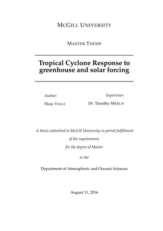 MCGILL UNIVERSITY
MASTER THESIS
Tropical Cyclone Response to
greenhouse and solar forcing
Author:
Flora VIALE
Supervisor:
Dr. Timothy MERLIS
A thesis submitted to McGill University in partial fulﬁllment
of the requirements
for the degree of Master
in the
Department of Atmospheric and Oceanic Sciences
August 11, 2016
 
