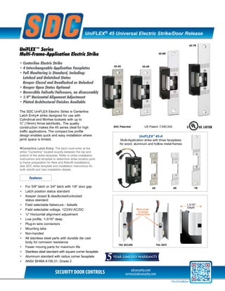 sdcsecurity.com
service@sdcsecurity.comSECURITY DOOR CONTROLS
Price & Installation
UniFLEX® 45 Universal Electric Strike/Door Release
UniFLEX™ Series
Multi-Frame-Application Electric Strike
• Centerline Electric Strike
• 4 Interchangeable Application Faceplates
• Full Monitoring is Standard, Including:
Latched and Unlatched Status
Keeper Closed and Deadlocked or Unlocked
• Keeper Open Status Optional
• Reversible Failsafe/Failsecure, no disassembly
• 1/4” Horizontal Alignment Adjustment
• Plated Architectural Finishes Available
The SDC UniFLEX Electric Strike is Centerline
Latch Entry
* strike designed for use with
Cylindrical and Mortise locksets with up to
¾” (19mm) throw latchbolts.. The quality
construction makes the 45 series ideal for high
traffic applications. The compact low profile
design enables quick and easy installation where
jamb space is limited.
FAIL SECURE FAIL SAFE
Move screw
to change
locking mode
1 3/16"
Depth
•	 For 5/8" latch or 3/4" latch with 1/8" door gap
•	 Latch position status standard
•	 Keeper closed & deadlocked/unlocked 		
	 status standard
•	 Field selectable failsecure - failsafe
•	 Field selectable voltage, 12/24V AC/DC
•	 ¼" Horizontal alignment adjustment
•	 Low profile, 1-3/16" deep
•	 Plug-in wire connectors
•	 Mounting tabs
•	 Non-handed
•	 All stainless steel parts with durable die cast 	
	 body for corrosion resistance
•	 Fewer moving parts for maximum life
•	 Stainless steel standard with square corner faceplate
•	 Aluminum standard with radius corner faceplate
•	 ANSI/ BHMA A156.31, Grade 2
Features
45-6R
45-4S
45-7R
45-4R
SDC Patented US Patent: 7,540,542
UniFLEX™
45-A
Multi-Application strike with three faceplates
for wood, aluminum and hollow metal frames
4S 4R 7R
*Centerline Latch Entry: The latch must enter at the
strike “Centerline” located exactly between the top and
bottom of the strike faceplate. Refer to strike installation
instructions and template to determine strike location prior
to frame preparation for New and Retrofit installations.
See SDC strike template and installation instructions for
both retrofit and new installation details.
 
