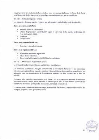 mayor y menor precipitacióñ (o humedad) de cada temporada, dado que el efecto de la lluvia
en el desarrollo de las plantás no es inmed¡ato y se debe esperar a que se mañifieste.
2.1.2.2.6 Datos de reg¡stro y colecta
los siguientes datos de reg¡stro y colecta son ad¡c¡onales a los ¡ndic¿dos en la Secc¡ón 2.0:
oatos gencraler pala la floral
. Hábito o forma de crecim¡ento.
. Estatus de protección y distr¡bución se8ún el L¡bro rojo de las plantas endémicas del
Perú (León et o/., 2006).
. Fenolo8ía.
. Uso potenaial.
Datos para espec¡es herbáaeas:
. Cobertura est¡mada o ¡nfer¡da.
Datos para especleg arbóreas:
. Número de ¡nd¡viduos registrados.
. AltuÉ de los ind¡viduos.
. D¡ámetro a la Altura de Pecho (DAP)de ¡os individuos.
2.1.2.2.7 Métodos de muestreo en campo
La evaluación debe inclu¡r métodos cualitat¡vos y cuañtitativos.
Los métodos cual¡tativos ¡ncluyen comúnmente al inventar¡o floríst¡co y las búsquedas
¡ntensivas, en caso se tenga espec¡es objetivo. Estos métodos se deben aplicar para obtener un
adecuado n¡vel de conoaimiento de la r¡que¿a de especies de flola presente en e¡ área de
estudio.
En cuanto a los métodos cuantitativos, en lá Tabla 2.1-2 se presenta un resumen de métodos
recomendados en campo. Estos métodos se deben aplicar para real¡¿ar anális¡s cuant¡tativos
(cobertura, d¡versidad tama y beta, abundancia, densidad, entre otros).
El método seleccionado responderá al t¡po de forma de crec¡m¡ento, indepeñd¡entemente de
l¿ región geo8ráfica en la que se encuentre.
/oP,
tlÉ'-,
l¡l l* r;,?)
"  l¿-ry§)"
 