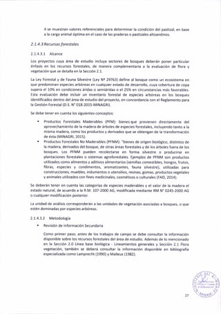 4 se muestran valores referenc¡ales p¿ra determ¡ñar la condición del past¡zal, en b¿se
á la carta an¡mal ópt¡ma en el caso de las praderas o pastizales altoandinos.
2. 7.4. 3 Recu rsos Íotestoles
2.1.4.3.1 Alcance
Los proyectos cuya áreá de estudio incluya sectores de bosques deberán poner part¡cular
énfasis en los recursos forestales, de manera complementada a la evaluación de flora y
veSetación que se detalla en la Secc¡ón 2.1.
La Ley Forestály de Fauna Silvestre (Ley Ne 29763) def¡ne al bosque como un ecos¡stema en
que predominan espec¡es arbóreas en cúalquier estado de desarrollo, cuya cobertura de copa
supera el 10% en cond¡c¡ones áridas o semiáridas o el 25% en c¡rcunstancias más favorables.
Esta evaluac¡ón debe ¡nclu¡r un ¡nventario forestal de especies arbóreas en los bosques
ident¡ficados dentro del área de estudio del proyecto, en concordancia con el ReBlamento para
la Gestión Fo¡estal (D.S. N' 018-2015-M INAGRI).
Se debe tener en cuenta los s¡guientes conceptos:
. Productos Forestales Maderables (PFM): b¡eñes que provienen directameñte del
aprovechamiento de la madera de árboles de especies forestales, ¡ncluyendo tánto a la
misma madera, como los productos y der¡vados que se obtentan de ¡a transformac¡ón
de ésta (MtNAGRt, 2015).
. Productos Forestales No ¡/aderables (PFNM): "b¡enes de ori8en biológico, distintos de
la madera, derivados del bosque, de otras áreas forestales y de los árboles fuera de los
bosques. los PFNM pueden reco¡ectarse en forma s¡lvestre o producirse en
plantacione5 forestales o s¡stemas agroforestales. Ejemplos de PFNM son productos
utilizados como alimentos y aditivos alimentarios (semillas comést¡bles, hongos, frutos,
fibras, especies y cond¡mentos, aromatizantes, fauna silvestre), util¡zadas para
conStruccione5, muebles, ¡ndumeñtos o utens¡lios, res¡nas, gomas, prod uctos vegeta les
y animales utilizados con f¡nes medicinales, cosmét¡cos o culturales (FAO, 2014).
Se deberán tener en cuenta las categorias de especies rñaderables y el valor de la madera el
estado natural, de acuerdo a la R.M, 107-2000 AG, modificada mediante RM N' 0245-2000 AG
o cua¡quier mod¡ficac¡ón poster¡or.
La unidad de anál¡sis corresponderán a las unidades de vetetación asociadas a bosques, o que
estén dominádas por espec¡es arbóreas.
2.1.4.3.2 Metodolotía
. Revisión de lnformación Secundaria
Como pr¡mer paso, antes de los trabajos de cámpo se debe consultar la ¡ñform¿c¡ón
disponible sobre los recursos forestales del área de estud¡o. Además de lo mencionado
en la Sección 2.0 Línea báse biolótica - L¡neam¡entos Benerales y Sección 2.1 Flora
vetetación, también se deberá consultar la informac¡ón d¡sponible en b¡blio8rafía
espec¡alizada como Lamprecht (1990) y Malleux (1982).
_í,-ri-_.
[.r ¡- 2-
l- '" ¡l
i?¿ ;r.
:(3Atrr;'
27
 