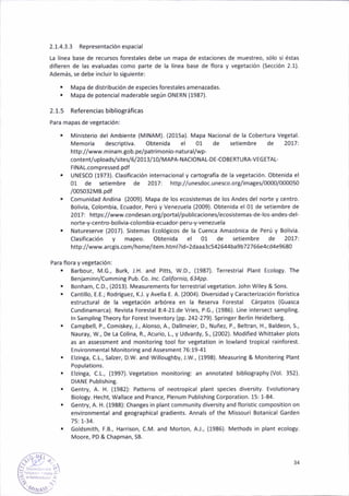 2.1-4.3-3 Representac¡ón espacial
La línea base de recursos forestales debe un mapa de estaciones de muestreo, sólo si éstas
d¡fieren de las evaluadas como parte de Ia líñea base de flora y vegetación (Secc¡ón 2.1).
Además, se debe inclu¡r lo si8uiente:
. Mapa de distribución de especies forestales amenazadas.
. Mapa de poten.ial maderable según ONERN (1987).
2.1.5 Referenciasbibl¡ográficas
Para mapas de veEetac¡óñ:
. M¡n¡sterio del Ambiente {MINAM). (2015a). Mapa Nacional de la Cobertura Vegetal.
Memor¡a descriptiva. Obten¡da el 01 de setiembre de 20171
httpi//www.minam.gob.pe/patrimonio-natural/wp-
content/uploads/sites/6/2013/10/MAPA-NAcloNAL-DE-coBERTURA-vEGETAL-
FlNAL.compressed.pdf
. UNESCO (1973). Clasificación ¡nternac¡onaly cartografía de la vegetación- Obten¡da el
01 de seliembre de 2017: http://unesdoc.unesco.org/¡mages/0o00/000050
/ooso32MB.pdf
. comunidad Andina (2009). Mapa de ¡os ecos¡stemas de los Andes del norte y centro.
Bolivia, Colombia, Ecuadot Perú y Venezuela (2009). obten¡da el 01 de setiembre de
2017: https://www.condesan.org/portal/publicaciones/ecosistemas-de-lo5-andes-del
norte-y-centro-bol¡via-colombia-ecuador-peru-y-veneiuela
. Natureserve (2017). Sistemas Ecológicos de la Cuenca Amazón¡ca de Perú y Bol¡via.
Clas¡ficación y mapeo. Obtenida el 01 de setiembre de 2017'.
http://www.arctis.com/home/¡tem.html?¡d=2daaa1.542*4ba9b727 66e4cd4e9680
Para flora y vegetación:
. Barbour, M.G., Burk, J.H. and Pitts, w.D., (1987). ferrestrial Plant Ecology. The
Benjam¡nn/Cumm¡nE Pub. Co. lnc. Califoñ¡o, 6ypp.
. Bonham. C.D., (2013). Measurements for terrestria I vegetation. lohn Wiley & Sons.
. Cánt¡llo, E.E.; RodrÍgue¡, K.J. y Avella E. A. (2004). Divers¡dad y Caracteri2ación floríst¡ca
estructural de la vegetación arbórea en la Reserva Forestal Cárpatos (Guasca
Cundinamarca). Rev¡sta ForestalS:4-21.de Vries, P.G., (1986). tine ¡ntersect samplinS.
ln Sampling Theory for Forest ¡nventory 1pp. 242-279). Sprinter Berlin Heidélber8.
. Campbell, P., Comiskey, J., Alonso, A., Dallme¡er, D., Nuñez, P., Beltran, H., Baldeon, S.,
Nauray, W., De i-a Colina, R., Acurio, 1., y Udvardy, S., (2002). Modified Whittakér plots
as an assessment and monjtoring tool for vegetat¡oñ in lowland trop¡cal ra¡nforest.
Env¡ronmental Monitoring and assesment 76:19-41
. Elzinga, C.1., Salzer, D.W. and Wil¡oughby, .1.W., (1998). Measuring & Mon¡tering Plant
Populat¡ons.
. Elzinga, C.1., (1997). Vegetation monitoring: an annotated bibliography (Vol. 352).
DIANE Publish¡n8.
. Gentry A. H. (1982): Patterns of neotropical plant species divers¡ty. Evolutionary
Biolo8y. Hecht, Wallace and Prance, Plenum Publ¡shinE Corporation. 15: 1 84.
. Gentry, A. H. (1988): Changes in plant community d¡versity añd florist¡c compos¡t¡on on
eñv¡ronmeñtal and geo8raphical grad¡ents. Annals of the Missour¡ Botanicá' Garden
151L-34.
. Goldsmith, F.8., Harrison, C-M. and Monon, A.J., (1986). Methods in plant ecoloty.
Moore, PD & Chapman, sB.
34
 