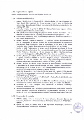 2.2.3 Representaciónespacial
La línea base de aves debe incluir lo indicado en la Secc¡ón 2.0.
2.2.4 Referenciasb¡bliográficas
. Angulo, F. (2009). Perú. En C. Deven¡sh, D. F. Díaz Fernández, R. P. Clay, l. Davidson & l.
Yépez Zabala Eds. lmportant Bird Areas Amer¡cas Pr¡ority sites for biodiversity
conservat¡on. Quito, Ecuador:8irdL¡fe lnternat¡onal (B¡rdLife Conservation 5eries No.
16). Pá8.307 - 316.
. Bibby, C., Burgess, N., y Hill, D. (1992). 8¡rd Census Techniques. Segunda edición.
Londres, lngláterra: London Academic Press.
. CMS. (2015). Convent¡on on M¡Bratory Spec¡es of W¡ld An¡mals. Appendices I and ll.
Obtenida el 15 de octr.rbre de 2017: http://www.cms.int/en/page/appendix'i-¡i-cms
. Cornell [ab ofOrnitholo8y, eB¡rd, Esplore a Region. Obten¡do el 14 de octúbre de 2017:
http://ebird.org/eb¡rd/places
. Franké, l,; Mattos, J.; Sal¡nas, L.; Mendoza, C. y Zambrano, S. (2005). Áreas importañtes
para la conservac¡ón de las aves en Perú. En: Birdl¡fe lnternat¡onal y Conservation
lntemat¡onal. Areas lmportantes para la Conservac¡ón de las aves en los Andes
Tropicales. Quito, Ecuador. (Serie de Conservac¡ón de BkdL¡fe N' 14). Pp 471-519.
. Franke, l. 2010. Problemát¡cas al censar aves 3. Ev¿luando la Avifauna de Áreas
Extensas de la Zona Alto And¡na. Uno o var¡os métodos de cen5o. Blog Aves, Ecología y
Medio Amb¡ente. Obtenido el 15 de octubre de 2017: http://avesecologay
med¡oambiente.blogspot.aom/2010/07/problemat¡cas-al-censar-aves-3.html
. Franke, l-, Nolazco, S. y León, F. 2014a. Evaluaaióñ de lá avifauna en la zona Altoand¡na
l. Aspectos Generales y Métodos de Evaluación. BloB Aves, Ecología y Medio Amb¡ente.
Obtenido el 15 de octubre de 2017: http://avesecologaymedioamb¡ente.
blogspot.com/2014/02/evaluac¡on-deia-avif auna-en-la-¿ona_22.html
. Franke, 1., Nolazco, S. y León, F. 2014b. Evaluac¡óñ de la av¡fauna en la zona Altoandina
ll. Resultados de las evalua€¡ones de av¡fauna. Blog Aves, Ecolog¡a y Medio Ambiente.
Obtenido el 15 de octubre de 2017: http://avesecoloSaymed¡oambiente.blo8spot.
coñ/2014/ 02 / ev aluacion-dela-av¡fauna-en-la-zona_23.html
. Ralph, C.l.; Geupel, G.R.; Pyle, P.; Martin, T.E.; De sante, D.F. y Milá, B. (1996). Manual
de métodos de campo para el monitoreo de aves terrestres. California: Forest Services,
U.S. Department of Agriculture.
. Schulenberg, T.; Stotz, D.E.; tane D.F.; O'Ne¡ll, J.P. y Parker, LA. lll. (2010). Libro de
aves de Perú. Lima, Perú: CORBIDI.
. S¡lkey, M., N. Nur & G. R. Geupel, G. R. 1999. fhe use of m¡st-net capture r¿tes to
monitor annual variation in abundance: a val¡dat¡on study. The Condor 101:288-298
. Sutherland, W. l. 2006. Ecolotical Census Techn¡ques. A Handbook. Cambridge:
Cambridge un¡vers¡ty Press
. Wetlands lnternational, 2012. Waterbird Population Estimates, Fifth Edition. Summary
Report. Wetlands lnternat¡onal, Wateningen, The Netherlands. Obtenido el 14 de
octubre de 2017: http://wpe.wetla nds,org/bu nd les^o¡dwa lkerswpe/¡mages/wpe 5.pdf
2.2.5 Documeñtos de consulta
. MINAM. (2015). Guía de inventario de fauna silvestre. 0irecc¡ón Generál de
Evaluac¡ón, Valorac¡ón y Financiamiento del Patr¡mon¡o Natural. R.M. N" 057-2015,
MINAM.
. Fjeldsá, I y Krabbe, N. (1990). Birds of the Bigh Andes. Copenhagué, Dinamarca:
Zoological Museum, Un¡vers¡ty of Copenhagen.
4t
 
