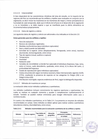 2.4.2.2.5 Estacionalidad
S¡ bien dependerá de l¿s característica5 cl¡mát¡cas del área de estudio, en la mayoría de las
reg¡ones del Perú se recomienda que los anflbios y reptiles sean evaluados en conjunto con la
vetetación, e5 dec¡r iniciar los muestreos en los momentos de mayor y menor prec¡pitación (o
humedad)de cada temporada, dado que elefecto de la lluv¡a en el desarrollo de la veSetación
y no es inmediato y se debe esperar a que se manifiéste pues la oferta al¡menticia se
incrementa/reduce prcp¡ciamente.
2.4.2.2.6 Datos de reSistro y colecta
[os sigu¡entes datos de reg¡stro y colecta son ad¡cionales a los iñd¡cados en la Sección 2.0:
Datosgenerales para lor anfibios y reptiles:
. Hora de evaluac¡ón.
. Número de ind¡v¡duos registrados.
. Med¡das morfométr¡cas (para ind¡viduos capturados)
. sexo y edad (cuando sea apl¡cabte)
. Activ¡dad de la especae: activo (despla¿am¡ento, forrajeando, entre otros), inactivos
(durmiendo, terrñorregulando, entre otra5)
. T¡po de registro (visual, auditivo o captura)
. Temperatura
r Humedad
. Rad¡ac¡ón so¡ar
. Variable5 de microhábitat: a) donde fue capturado el ¡nd¡viduos (hojarasca, hoj¿, r¿ma,
5obre el tronco, suelo descubierto, quebrada, entre otros), b) la altura del suelo, c)
profund¡dad del hojarasca.
. Estado de reproducc¡ón (para individuos cápturados)
¡ Estatus de protección segÚn normat¡va nacional y listas internac¡onales v¡gentes (lUCN,
CITES), resaltando Ia presenc¡a de espec¡es en las cate8orías En Peligro (EN) o en
Peligro Crít¡co (CR).
. D¡stribuc¡ón restringidar espec¡es eñdém¡cas de Perú, setún la bibliografia d¡spon¡ble.
2.4.2.2.7 Métodos de muestreo en campo
La evaluac¡ón debe incluir métodos cual¡tativosy cuant¡tat¡vos.
Los métodos cualitativos incluyen comúnmente los registros oportunos u oportun¡stas, los
cuales se realizañ en cualqu¡er momento y ayudan a complementar cual¡tat¡vamente el
estudio. Tamb¡én se pueden real¡zar entrevistas para recoSer información sobre usos o
nombres locales.
En cuanto a los métodos cuant¡tativos, en la Tabla 2.4 -2 se presenta un resumen de métodos
recomendados en campo. Estos métodos se deben apl¡car para real¡z¿r anál¡sis cuant¡tativos
(abundanc¡a relativa, diversidad beta, entre otro5).
Tabla 2.4-2: Métodos recoñeñdados pera la evaluación cuantltatlva de los anflblos y réptlles
f¡po de r€g¡stro
llpo háblto de Ub¡các¡ón
leotfáñ(e
Pr¡ncipales
paráñetros med¡dos
(vEs)
relativa, a§ociación de
2001j lchochea
et o1.,2@1;
2005
53
 