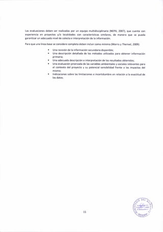 las evaluaaiones deben ser real¡zadas por un equlpo multld¡sa¡plinario (NEPA,2007), que cuenté con
expe¡lencia en proyectos y/o local¡dades con caractelstlcas similares, de manera que se pueda
Saranti¡ar uñ ádecuado nivel de colect¿ e lnterpretaalón de la ¡nformación,
Pará que una llne¿ base se considere completa deben ¡nclu¡rcomo mín¡mo (M orrls y Therivel, 2009):
. Une rev¡sión de la ¡nformec¡ón secunde.la d¡spon¡ble;
. t ñá descripc¡ón detall.d. de los métodos util¡zados pam obtener lnformactón
pímada;
r Una adecuada desaripaión e interpretac¡óñ de 106 result¿dos obten¡dos;
. Una evaluación prioflzada de las veriables ambieñtales y soa¡¿les rclevantes para
el co.texto del proyedo y su potenc¡al sensibil¡dad freñte a los ¡mpactos del
mismo;
. lndicec¡oñes sobrc las llmit.c¡on€s e ¡ncert¡dumbre en relac¡ón e la exact¡tud de
los datos.
11
 