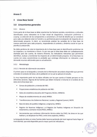 Anexo 3
Línea Base Social
3.0 Lineam¡entosgenerales
3.0.1 A¡cance
Como parte de la línea base se debe caracterizar los factores sociales, económicos y culturales
¡dentificádos como relevantes en la fase in¡cial de d¡agnóstico, evaluación preliminar o
scop¡ng. La selección de los componentes a caracter¡zar y el n¡vel de detalle que se cons¡dere
para cada uño deberán estar en función a su pertinencia para la evaluacióñ de impactos de un
determ¡nado proyecto. Es decir, se recom¡enda analizar las var¡ables de la línea base de
manera particular paÉ cada proyecto, respondiendo al contexto y d¡nám¡ca soc¡al en que se
planifica su desarrollo.
No debe perderse de vista la importanciá de la línea base para la identificación preliminar de
lo5 impactos y su monitoreo a futuro. Es por eso que la línea base debe ser cuidadosamente
d¡señada para dar cuenta, de manera eficiente, los ind¡cadores relevantes que permitirán
identificar, evaluar y monitorear los impactos de un determinado proyecto. Si la línea base no
cuenta con estas características es probable que content¿ ¡nformac¡ón no relevante y que
demande recursos adicionales para 5u ¿ctualización.
3.0.2 MetodoloSía
3.0.2.7 Rev¡sión de infomoción secundorio
El primer paso es la búsqueda y consulta de la informacióñ secundaria disponible que permita
entender el contexto del área y de la población en la cual se aplicará el estud¡o.
Es muy importante partir de los datos oficiales con los que cuenta el Estado peruano en los
d¡ferentes sectores. AlBunas de las fuentes que deben revisarse e inc¡uirse en el análisis de los
datos de la línea base son:
. censos de pobl¿ción y viv¡eñda del lNEl.
. Proyecciones estadisticas de poblacióñ del lNEl.
. Dátos de estadísticá educátiva del Protrama ESCALE, MINEDU.
. Mapas de establec¡mientos de salud, MINSA.
. Transferenc¡as a los Gobiernos Nacion¿1, locales y Reg¡onal (canon), MEF0
. Base de datos de pueblos indíBenas y or¡Einarios, MINCU.
. Registro de ReseNas lndGenas y e' Reg¡stro de Pueblos lndígenas en S¡tuac¡ón de
aislam¡ento y Contacto lnicial (PlACl), MINCU.
. Herram¡entas que contienen información técn¡ca sobre los PlACl, las áreas en las que
habitan y se desplazan los PlACl, entre otros aspectos, MINCI.J.
La búsqueda de datos en estas fuentes debe hacerse part¡endo del n¡vel regional hasta llegar al
n¡vel distr¡tal, que está dispon¡ble p¿ra la mayor parte de indicádores.
 