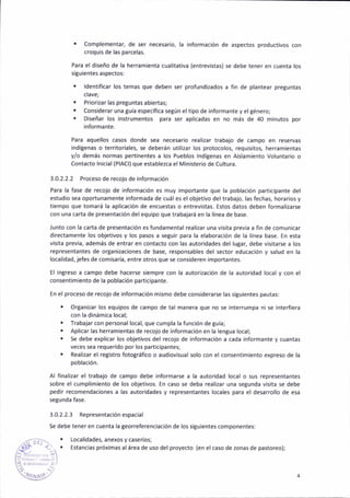 . Complementar, de ser necesario, la información de aspectos product¡vos con
croquis de las parce¡as.
Para el diseño de la herramienta cual¡tativa {entrev¡stas) se debe tener en cuenta los
siguientes aspectos:
¡ ldent¡ficar los temas que deben ser profundi¡ados a fin de plantear preguntas
clave;
. Priorazar las preguñtas abiertas;
. Considerar una gula específ¡ca según eltipo de ¡nformante y el género;
. Diseñar los ¡nstrumentos para ser apl¡cadas en no más de 40 minutos por
informante.
Para aquellos casos donde sea necesario realizar trabajo de campo en reservas
¡ndcenas o territor¡ales, se deberán util¡zar los protocolos, requis¡tos, herram¡entas
y/o demás normas pertinentes a los Pueblos lndítenas en A¡slamiento Voluntario o
Contacto lnicial(P¡ACt) que establezca el Ministerio de Cultura.
3.0.2.2.2 Proceso de recojo de información
Para la fase de recojo de ¡nformac¡ón es muy ¡mportante que la poblac¡ón participante del
estud¡o sea oportunamente informadá de cuál es el objetivo del trabajo, las fechas, horar¡os y
tiempo que tomará la apl¡cacióñ de encuestas o entrevistas. Estos datos deben formalizarse
con una carta de presentac¡ón del equ¡po que trabaj¿rá en la línea de base.
Junto con la carta de presentac¡ón es fundamental realizar una visita previa a fin de comunicar
d¡rectamente los objetivos y los pasos a segu¡r para la elaboración de la línea base. En esta
visita previa, además de entrár en contacto con las autoddades del lugar, debe v¡sitarse a los
representarites de ortanizaciones de base, responsables del sector educac¡ón y salud en la
localidad, jefes de comisaría, entre otros que se consideren importantes.
El ingreso a campo debe hacerse s¡empre aon la autorización de la autoridad local y con el
consentimiento de la poblac¡ón participante.
En elproceso de recojo de ¡nformac¡ón m¡smo debe cons¡derarse las siguientes pautas:
. OrSanizar los equipos de campo de tal manera que no se interrumpa ni se interfiera
coñ la d¡nám¡ca local;
. frabajar con personal local, que cumpla la func¡ón de guía;
. Aplicar las herramientas de récojo de información en la lengua local;
. Se debe explicar lo5 objetivos del recojo de ¡nformac¡ón a cada informante y cuantas
veces sea requer¡do por los pa(icipantes;
. Real¡¿ar el reg¡stro fotográfico o aud¡ovisual solo con el consentim¡ento expreso de la
pobiación.
A¡ finali¿ar el trabajo de campo debe ¡nformarse a la autor¡dad local o sus representantes
sobre el cumplimiento de lo5 obiet¡vos. En caso se debá real¡zar una setunda v¡sita se debe
pedir recomendac¡ones a las autor¡dades y representántes locales para el desarrollo de esa
segunda fa5e.
3.0.2.2.3 Representación espac¡al
Se debe teneren cuenta la georrefereñc¡ación de los s¡tu¡entes componentes:
¡ Localidades, anexos y caseríos;
,Ñh " . . Estanc¡as próx¡mas ¿l área de uso del proyecto (eñ el caso de zonas de pastoreo);
,.
l:t .. -i
'í."":
'{i¡{ l 4
 