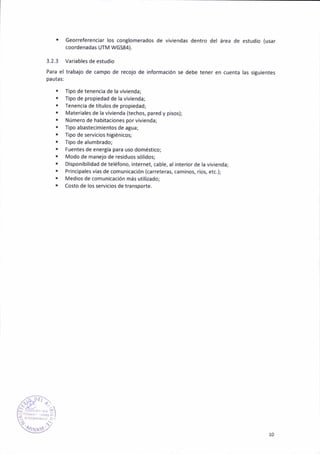 ¡ Georeferenc¡ar los cortlomerados de viv¡endas dentro del área de estud¡o (usar
coordenadas UTM WG584).
3.2.3 Var¡abler de estudio
Par¿ el tr¿baio de campo de recojo de información se debe tener en cuenta las s¡gu¡entes
pautas:
. f¡po de tenencia de la vivienda;
. Tipo de propiedad de la viv¡enda;
. Teneñc¡a de títulos de prop¡edad;
. Materiales de la v¡vienda (techos, pared y p¡sos);
. Número de hab¡taciones porv¡vienda;
. Tipo abastecimientos de agua;
. Tipo de seNic¡os h¡g¡én¡cos;
. Tipo de alumb.ado;
. Fuentes de enérgía para uso doméstico;
¡ Modo de mañejo de res¡duos sól¡dos;
. Disponib¡lidad de teléfono, ¡nternet, cable, al iñterior de la v¡vienda;
. Principalesvlas de comun¡cac¡ón (careterat cam¡¡ot ríot etc.);
. Med¡os de comun¡cación más ut¡lizadoj
. Costo de los serv¡c¡os de tr¿ñsporte.
10
 