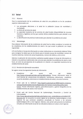 3.5 Salud
3.5.1 Alcances
Para lá caracterizac¡ón de las cond¡cioñes de sa¡ud de una poblac¡ón se ha de considerar
asPectos telácionados con:
. Las principales afecciones a la salud de la poblac¡ón (caúsas de morbil¡dad y
mortal¡dad);
. La oferta de serv¡c¡os de saludj
. La capacidad resolutiva de los servicios de salud locales (disponibilidad de reclrsos
humanos y lot¡st¡cos con los que cuentan dichos establecimientos para atender a sus
usuar¡os);
. l-a ¡dentif¡cación de práclicas tradicionales para abordar lo5 problemas de salud.
3.5.2 Metodolo8íá
Para obteñer información de las cond¡c¡ones de 5alud loca¡ se debe considerar la revisión de
las estadíst¡cas de ¡os establec¡mientos de salud a los que acude la población con mayor
retularidad.
A fin de facilitar el recojo de ¡nformación en estas ¡nstituciones es conveniente elaborar fichas
para consiSnar lo5 datos que son de interés para e¡ estudio (causas de morbilidad, número de
mueTtes máternas, número de camas hospitalarias, número de médicos, entre otros).
Además, la aplicación de instrumentos cual¡tativos pueden apoyar el recojo de información en
relación a las práct¡cas trad¡cionales más comunes para abordár los problemas de salud a n¡vel
local, asi como las percepciones de la población en relac¡ón a la capac¡dad reso¡ut¡va de los
establecimientos de salud-
3.5.2.1 Revis¡ón de ¡nÍorñoción secundor¡o
Se sut¡ere revisar las s¡Buienles fuentes de informac¡ón:
. Estadísticás del portal del MINSA
htto://www.minsa.Éob.pel¡ndex.asp?op=#€stadíst¡ca: Provee informac¡ón hasta el
nivel d¡strital de: prcyecciones de pob¡ac¡ón, nacimieñtos, defunciones, estadística
anua¡ de atend¡dos y atenciones en establec¡mieñtos de salud y recursos humanos.
. Portal web de la SUSALUD htto://aop20.susalud.qob.oe:8080/reqistro,ren¡press-
webapp/listadoEstablecim¡entosRepistrados.htm?action=mostrarBuscarlno-back-
butto.: Provee informac¡ón logíst¡ca, georreferencia€¡ón y galería fotográfica de ¡os
establecimientos de sálud a nivel nacional.
. Portal web del Centro Nacional de Ep¡dem¡ología, Prevenc¡óñ y Control de
Enfermedádes
htto://www.dqe.eob.oelportal/index.DhD?ootion-com content&v¡ew=article&id=307
&llC!0j!=-155: Se encuentra la versión digita¡ de los Bolet¡nes EpidemiolóBicos a nivel
regional, los que contienen estadistica áctualizada en función a las semanas
ep¡dem¡olóBicas (SE) a n¡ve¡ reg¡onal. Además, este portal web presenta los boletines
virtuales con informac¡ón anuál de ¡os ind¡cadores básicos en salud a nivel reg¡onal.
t.
,,
t'lJr l 16
 