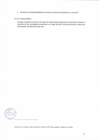 . Camb¡os en la d¡spoñ¡bll¡dad de recursos con flnes de subs¡stencir o consumo3.
3,6.2,4 Estocionolidod
Se debe cons¡derar incluir en el recojo de lnformaclón pretuntas que permitan conocer la
var¡ac¡ón de las ad¡v¡dades económkas a lo largo del año (c¡clos p.oduct¡vos, épocas de
¡ntercambio, per¡odos de veda, etc.)
'Art¡culo 15, numer¿l 1 del Conv€ñio N' 169 de lá OIT sobre puebl6 indígen¿s y tdbalet
22
 