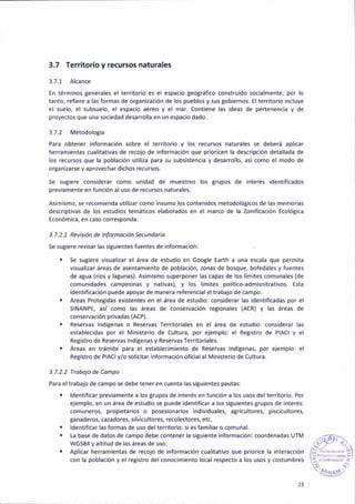 3.7 Ter.itorio y recursos naturales
3.7.1 Alcance
En térm¡nos generales el terr¡tor¡o es el espac¡o geo8ráf¡co constru¡do soc¡almente, por lo
tanto, ref¡ere a las formas de organización de los pueblos y sus tobiernos. El terr¡torio ¡ncluye
el suelo, el subsuelo, el espac¡o aéreo y el mar. Cont¡ene las ideas de pertenenc¡a y de
proyectos que una sociedad desarrolla en un espac¡o dado.
3.7.2 Metodología
Para obtener información sobre el terr¡tor¡o y los recursos naturales se deberá apl¡car
herram¡eñtas cualitativas de recojo de informac¡ón que pr¡or¡cen ¡a descr¡pc¡ón detailada de
los recursos que la población ut¡l¡za para su subsistenc¡a y desarrollo, a5í como el modo de
organ¡zarse y aprovechar dichos recursos.
Se sugiere cons¡derar como unidad de muestreo los grupos de interés identificados
prev¡amente en función al uso de recursos naturales.
Asim¡smo, se recomienda util¡zar como in5umo los contenidos metodolót¡cos de las memori¿s
descr¡ptivas de los estudios temáticos elaborados en el marco de la Zon¡ficac¡ón Ecológica
Económ¡ca, en caso corresponda.
3.7.2.1 Rev¡s¡ón de lnforñoción Secunddrio
Se sug¡ere revisar las situ¡entes fuentes de ¡nforrnación:
. Se suSiere visualizar el área de estudio en Google Earth a una escala que perm¡ta
visual¡zar áreas de asentamiento de población, zonas de bosque, bofedales y fuentes
de agua (rios y lagunas). Asimismo superponer las capas de los lím¡tes comunales (de
comúnidades campesinas y nativas), y los límites polit¡co-adm¡snitrativos. Esta
¡dentificación puede apoyar de manera referencia¡ e¡ trabajo de campo.
¡ Areas Prote8idas existentes en el área de estud¡o: considerar las ident¡ficadas por el
SINANPE, asi como las áreas de conservación regionales (AcR) y las áreas de
conservación pr¡vadas (ACP).
. Reservas lndGenas o Reservas Territoriales en el área de e5tudio: cons¡derar las
est¿blec¡das por el Ministerio de Cultura, por ejemplo: el Registro de PIACI y el
Ret¡stro de ReseNas lndíBenas y Reservas Territoriales.
. Areas en trámite para el estáblec¡ñiento de Reservas lndlgenas, por ejemplo: el
Retistro de PlACly/o sol¡c¡tar ¡nformación oficial al M¡nister¡o de Cultura.
3.7.2.2 Ttobojo de Co¡npo
Para eltrábajo de campo se debe tener en cuenta las siguientes pautas:
. ldent¡ficar previamente a los Brupos de interés en fl,nción a los usos de¡ territorio. Por
ejemplo, en un área de estud¡o se puede ident¡ficar a los sigu¡entes grupos de interés:
comuneros, propietar¡os o posesionarios ind¡viduales, aBr¡cultores, piscicultores,
ganaderos, cazadores, s¡lvicultores, recolectoret etc.
. ldent¡ficar lás formas de uso del terdtor¡o: si es fam¡liar o comunal.
. [a base de datos de campo debe conténer la siguieñte información: coordenadas UTM
WGS84 yaltitud de las áreas de uso.
Aplicar herañieñtas de recojo de información cual¡tativo que pr¡orice la ¡nteracción
con la población y el registro del conoc¡miento local respecto a los usos y costumbres
 