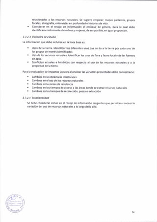 relac¡onados a los recu¡sos naturales. 5e sut¡ere emplear: mapas parlantes, grupos
focales, etnografla, entrev¡stas en profunidad e historias de vida.
. Conisderar en el recojo de ¡nformación e¡ enfoque de ténero, para lo cual debe
identificarse informantes hombres y mujeres, de ser pos¡ble, en itual proporción.
3.7.2.3 Votiobles de estudio
La informac¡ón que debe ¡ncluirs€ en la línea base es:
. Usos de la tierra. ldentif¡car los d¡ferentes usos que 5e da a la t¡erra por cada uno de
los trupos de interés ¡dent¡f¡cados
. Uso de los recursos naturales. ldent¡f¡car los usos de flora y fauna loc¿ly de las fuentes
de agua.
r Confl¡ctos aduales e histór¡cos con respecto al uso de ¡os recursos haturales o a la
propiedad de la tierra.
Para la evaluación de impactos soc¡ales a¡anal¡zar lasv¿r¡ables presentadas debe cons¡derarsei
. Camb¡os en las dináñ¡cas territor¡ales
. C¿mbios en e¡ uso de los recursos naturales
. Cámb¡os en las áreas de residencia
. Cambios en los tiempos de acceso a las áreas donde se éxtrae recursos naturales
. Cambios en los tiempos de recolección, pesca o extracc¡ón
3.7. 2.4 Estoc¡on ol¡dod
Se debe cons¡de¡ar ¡nclu¡r en el recojo de informac¡ón pretuntas que perm¡tan conocer la
var¡ac¡ón de¡ uso de recursos naturales a lo largo deño año.
"iR
É1,)
i§!.-" , "'r
lz ;r,rt.- I l'.i '
q[s},' 24
 