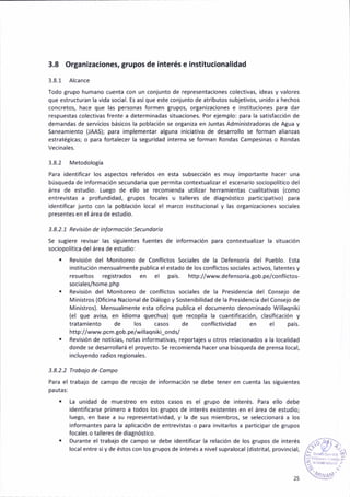 3.8 ortanizaciones, grupos de interés e inst¡tucionalidad
3.8.1 Alcance
fodo grupo humano cuenta con un conjunto de representaciones colect¡vas, ideas y valores
que estructuran la vida social. Es así que este conjunto de atributos subjet¡vos, unido a hechos
concretos, hace que las personas formen grupos, organizac¡ones e instituc¡ones para dar
respuestas colect¡vas frente a determinadas s¡tuaciones. Por ejemplo: para la sat¡sfaccióñ de
demandas de servicios básicos la población se oryan¡za en Juntas Administradoras de Atua y
Saneam¡ento (IAAS); para ¡mplementar alguna iniciat¡va de desarrollo se forman al¡anzas
estratéBicas; o pára fortalecer la segur¡dad interna se forman Rondas Campesinas o Rondas
3.8.2 Metodolo8ía
Para identif¡car ¡os aspectos refer¡dos en esta subsección es muy ¡mportante hacer una
búsqueda de información secundar¡a que permita contextuali¿ar el escenario sociopolítico del
área de estud¡o. tuego de ello se recomienda ut¡lizar heramientas cual¡tativas (como
entrevistas a profund¡dad, gflrpos focales u talleres de diagnóst¡co part¡c¡pativo) para
identiflcar junto con la población local el marco institr.¡c¡onal y las organi¿aciones sociales
presentes en elárea de estud¡o.
3.8.2.1 Rev¡s¡ón de lnformoción Secundorio
5e sugiere rev¡sar las siBUiéntes fuentés de ¡nformación para contextualizar la s¡tuación
sociopolítica del área de estud¡o:
. Rév¡sión del Monitoreo de Confl¡ctos Sociales de la Defensoría del Pueblo. Esta
institución mensua¡mente publ¡ca el estado de los confl¡ctos sociales activos, latentes y
resueltos registrados en el país. http://www.defensoria.Eob.pe/conflictos-
sociáles/home.php
. Rev¡sión del Mon¡toreo de confl¡ctos sociales de la Presidencia del Consejo de
Ministros (Of¡ciná Nacional de D¡álo8o y Sostenibil¡dad de la Pres¡denc¡a delCon5ejo de
M¡nistros). Mensua¡mente esta oficina publ¡ca el documento denominado Willaqniki
(el que avisa, en idioma quechua) que recopila la cuañtificación, clasif¡cación y
tratámiento dé los casos de conflict¡vidad en el país.
http://www.pcm.Bob.pe/willaqniki_onds/
. Revisión de noticias, notas ¡nformat¡vás, reportajes u otros relac¡onados a la localidad
donde se desarrollará el proyecto. Se recom¡enda hacer una búsqueda de prensa local,
incluyendo radios regionales.
3.8.2.2 Trobo¡o de Coñpo
Para el trabajo de campo de recojo de informac¡ón se debe tener en cuenta las sigu¡entes
pauta5:
. La uñidad de muestreo en estos casos es el grupo de interés. Para ello debe
ident¡ficarse primero a todos los grupos de interés existentes en el área de estudio;
luego, en base a su representatividad, y la de sus rñiembros, se seleccionará a los
informantes para la aplicacaón de entrevistas o para invitarlos a participar de grupos
focales o talleres de diagnóstico.
. Durante el trabajo de campo se debe ¡dent¡ficar la relación de los grupos de ¡nterés
local entre sí y de éstos con los Brupos de ¡nterés a nivel supralocal (distr¡tal, provinc¡al,
t.¿,..
..,t,rr
 