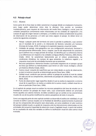 4.3 Pa¡saje visual
4.3.1 Alcance
Como parte de la linea base se debe caracteri¡ar el paisaie dónde se emplazará el proyecto,
para luego poder determinar cómo éste lo afectará. Esta sección se cons¡dera
mult¡discipl¡naria, pues requiere de ¡nformación del medio fís¡co, biológico y social, pues las
unidadés paisajísticas comúnmente están relacionadas con las unidades de vegetación y los
cuerpos de agua de origen natural o antrópico, y el anál¡s¡s se real¡za considerando los puntos
de observación de las persoñas y el valor que estas asignan al paisaje. Se deben tener eñ
cúenta los siguienté5 conceptos:
. Paisaje: cualquier parte del terr¡torio tal como la percibe lá pobláción, cuyo c¿rácter
sea el resultado de la acción y la interacc¡óñ de factores naturales y/o humanos
{Consejo de Europa, 2010). El paisaje es la expresión espac¡al y v¡sual del med¡o.
. Unidades de paisaje: área teográfica con una configurac¡ón eglructural, funcional o
percept¡vamente diferenciada, única y sin8ular, que ha ido adqu¡riendo lo5 caracteres
que la definen tra5 un largo per¡odo de tiempo. Se ¡dentifica por su coherencia interna
y sus diferencia5 con respecto a las un¡dades contiguas (Muñoz-Pedreros, 2004; Muñoz
Criado, 2012). Se caracterizan básicamente por el relieve predominante, las
condiciones cl¡máticas, los cuerpos de áBua presentes, la cobertura vegetal y su
respuesta v¡suálante l¿s actividades humanas que 5e presentan.
. Recurcos pa¡sajist¡cos: elementos lineales o puntuales singulares de un pa¡saje o Brupo
de éstos que def¡ñen su ¡ndividualidad y que tienen un valor v¡sua¡, ecológico, culturál
y/o histór¡co (Muñoz Criado, 2012).
. Cuenca v¡sual: coniunto de superf¡c¡es que son vistas desde un punto de observacion,
es decir el entorno visual de un determ¡nado punto (Tevar Sanr, 1996).
. Calidad visual: condición que permite calificar ál paisaje de acuerdo al nivel de calidad
de cada uno de sus componentes, obten¡endo así paisajes de calidad alta, media y baja
(81M,2010).
. Punto dé observac¡ón: lugar específ¡co de5de el cual se anal¡¿a la exposición o entorno
visual de la superfic¡e y se real¡za un anál¡s¡s de la cuenca visu¿l y c¿lidad v¡sual de un
área en particular (Tevar Sanz, 1996).
En el capítulo de paisaje visual5e evalúan los recursos paisajisticos del área de estudio coñ la
finalidad de conocer los paisajes de máyor valor, cuya conservación deberá ser prior¡zada
frente aquellos con valotes menores. Se debe considerar que un camb¡o en las características
visuales de una de las partes modif¡cará los valorés paisajísticos de todo el conjunto.
Como una segunda parte de este capítulo también se desarrolla el análisis de vis¡bil¡dad, elcual
consiste en definir cuencas visuales con la finalidad de ident¡ficar posteriormente el potencial
de que los componeñtes del proyecto sean observados, asícomo establecer elvalor escénico
del paisaje (calidad visual)y su grado de respuesta ante las intervenc¡ones relac¡onadas con las
activ¡dades del proyecto (capac¡dad de absorción v¡sualy fragil¡dad visual). A partir delanálisis
de los resultados de estas dos variables se def¡ne la clas¡ficac¡ón v¡suál de cada cuenca visual
evaluada.
,-,,,a'ti..
:l ,,:
4/rJA:¡
 