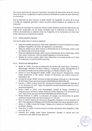 Para el caso part¡cular de Líneas de fransmis¡ón, los puntos de obseNac¡ón serán las cotas de
altura de ias torres, otorgándo¡e un aporte real de las dimeñsioñes visuales de estos elementos
eñ elterr¡torio.
Para la obtenc¡ón de estas cuencas, se debe tr¿b¿jar con topografía no menor de la escala
1:25 000 y/o topoEráfíá geñerada a partir de pares estéreo,¡mágenes de satél¡tes de alta
resolución.
El producto de esta etapa son mapas de cuencas visuales desde los puntos de observación, que
luego serán comparados con los rnapas simulados para la evaluación de impactos. En el
informe adicionalmente se deberán incluir las fotografías de las condic¡ones de línea base
desde cada punto de obseNac¡ón evaluado.
4.3.3 Representaciónespacial
Está sección debe incluir al menos lo siguiente:
. Mapa de un¡dades paisajist¡cas: debe estar el¿borado a la mismá escala que los mapas
geológ¡co, fis¡ográfico, de suelos, de vetetación y sus derivados.
. Mapa de calidad visual: debe mostrar la dist.ibucióñ de los niveles bajo, medio y álto
de cal¡dad v¡sualen elárea de estudio.
. Mapa de fragilidad del pa¡saje: debe mostrar la distribución de los niveles bajo, medio
bajo, medio, medio alto y alto de calidad fra8ilidad en el área de estud¡o.
. Mapa(s) de cuencas visuales: deben estar eláborados a una escala acorde coñ el área
de evaluación y el ñivel de detalle requer¡do.
4.3.4 Referenc¡as b¡bl¡ográf¡ca5
. Atuiló, M. (1993). Guía para la elaborác¡ón de estud¡os del medio físico. Conten¡do y
Metodología. Minister¡o de Obras Públicas y Transportes, España, Monografías de la
Secretaria de Estado para las políticas delABua y el Med¡o Ambiente. Cap. Xl.
. Bureau of Land Management lBtM). (1980). Visual Resource Management. United
States Department of the lnter¡or. Div¡sion of Recreation and Cultural Resources,
Washington, DC.
. Consejo de Europa. (2010). Coñven¡o europeo del paisaje. Obtenido el 13 de d¡ciembre
de 20u:http://www.upv.eslcontenidos/CAMUNtSO/¡nfo/U0670786.pdf
¡ Fuentes, .1. (2013). Cuenca V¡sual SlG. lntroducción Proyecto Cartografía. Obtenido el
27 de diciembre de 2017: https://es.slideshare.netlavifuentes25/cuadernol-iñtrod-
proyectocartografial
. Muñoz Criado, A. (2012). cuía Metodológ¡ca. Estud¡o de Paisaje. Conseltería de
lnfraestructuras, Teritor¡o y Medio Amb¡ente CTTMA- Obteñido el 13 de diciembre de
2017: http://www.upv.es/contenidos/CAMUNtSO/info/U0670136.pdf .
. Muñoz-Pedreros, A. (200a). La evaluac¡ón del paisaje: una herram¡enta de Best¡ón
amb¡ental. Revista Chilena de Histor¡a Natural. TT: 139-156.
. Perez, R. (2014). Sistema de lnformación Geográfica. Obtenido el 26 de diciembre de
2017: http://geoparkll.bloCspot.pel2014/06/sistemade-informacion,geografica.html
. R¡mo§, A. (1980). Estud¡o del Paisaie. Trabajos de la Cátedra de planificac¡ón, E.T.S.|.
de Montes. Madrid.
. fevar Sanz, G. (1996). [a cuenca visual en el ¿ná¡is¡s del paisaje. Ser¡e GeoBráfica, 1996,
vol. 6, pp.99-11.
. Yeomans W.C. (1986). V¡sual lmpact Assessment: Changes in natural and rural
envaronment. John Wiley & Sons, New York.
t5
 