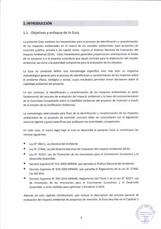 1.ITYTRODUCOóil
1.1. objet¡vos y enfoque de la Guía
l-a presente Guía contiene los l¡neámientos para el proceso de ¡dentificación y caracterizaaión
de los ¡mpactos amb¡entales en el márco de los estudios amb¡eñtales para proyectos de
¡nvers¡ón pública, pr¡vada o de c¿pital m¡xto, sujetos al S¡stema Nacional de Evaluación del
lmpacto Amb¡ental {SEIA). Estos l¡neam¡entos generales proporc¡onan or¡entac¡oñes altitular
de un proyecto o a la eñpresa consultora que aquel contrate para la elaborac¡ón del estudio
amb¡ental, así como a la autoridad competente para la evaluación de los estudios.
La Guía no pretende definir una metodología específica sino más bien un esquema
metodolótico general para el proceso de ¡dentificación y caracter¡zac¡ón de los impactos sobre
el ambiente (fís¡co, b¡oló8ico y soc¡al), cuyos resultados permitan tomar decisiones sobre Ia
viabil¡dad ambiental del proyecto.
En ese contexto, la identificación y caracter¡zación de los impactos ambientales es parte
fundameñtaldel proce5o de evaluac¡ón del impacto ambientaly la báse del pronunc¡amiento
de la Autor¡dad Competente sobre la v¡ab¡lidad amb¡ental del proyecto de ¡nvers¡ón a través
de !á eñisión de la Certif¡cación Ambiental.
ta metodología selecc¡onada para fines de la identiñcación y caracted¡ación de los impactos
amb¡entales de un prcyecto de ¡nvers¡ón concreto debe ser concordante con la let¡slación
nacional v¡gente y guías específlaas que publ¡quen las autoridades competentes.
En todo caso, el márco le8al bajo el cual se desárrolla la presente Guía lo const¡tuyen las
normas s¡8u¡entesl
Ley N" 28611, tey General del Amb¡ente.
Ley N" 27446, tey del Sistema Nac¡onal de Evaluación del lmpacto Ambiental (SEIA).
Ley N'30327, Ley de Promoción de Ias lnvers¡ones para el crec¡m¡ento Económ¡co y el
Desarrollo Sosten¡ble.
Decreto Supremo N' 012-2009-MlNAM, que aprueba la Polít¡ca Nacional delAmbiente
Decreto Supremo N' 019-2009-MlNAM, que aprueba el Reglamento de la Ley N" 27446,
tey delSElA.
Decreto supremo N'005-2016-M|NAM, Reglamento dél Título ll de la Ley N'30327, Ley
de Paomoción de las lnvers¡ones para el Crecimiento Económico y el Oesarrollo
Sostenible, y otras medidas para optim¡zary fortalecer elSEIA.
Además de este capítulo ¡ntroductorio, que incluye la descr¡pción del proceso Seneral de
evaluación del ¡mpacto ambientalde proyectos de ¡nversión, la Guía describe en elCapítulo 2
a
a
a
 