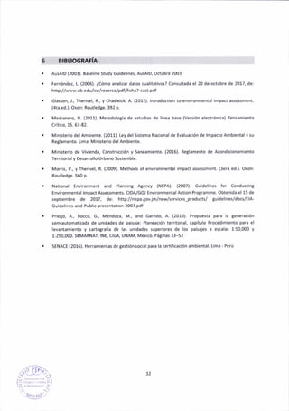 BIBTIOG
AusAlD (2003). 8as€line Study Guid€lines, AusAlD, Octubre 2003
ternánde¿, L. (2006). ¿Cómo anelizer dátos cuálitativos? Consultada el 20 de octubre de 2017, de:
http://www.ub.edu/ic€lr€cerca/pdflaichá7-cest.pdf
Gláslon, J., Ther¡vel, R., y Chadw¡ck, A. (2012). lntroduction to environmentál impact assessment.
(4te ed.). Oxon: Routledge.392 p-
Medianero, D. (2011). MetodoloSía de esiudios de línea base (Versión electrónica) Pensam¡ento
Crít¡co, 15. 61-82.
lvlinisterio del Ambiente. (2011). tey del Sisteme Nacional de Evaluac¡ón de lmpacto Ar¡bieñtal y su
Regleñeñto. L¡ma: Min¡sterao del Ambiente.
l,,linisterio de Vivienda, Construcción y Saneamiento. (2016). Reglamento d€ Acondiclonamiento
ferritorial y Desárrollo lJrbano Sostenible.
Morris, P., y Therivel, R. (2009). Methods of environíiental impact assessment. (3era ed.). Oxon:
Routledge. 560 p.
National Environment and Plann¡ng Ag€ncy (NEPA). (2007). Guidel¡nes for Conduding
Environmental lmpact Assessments. CIDA/GOI Environmental action Programme. Obten¡da el 15 de
sept¡embre de 2017, de: http://nepa.Sovjm/neuserv¡ces-products/ guid€lines/docs/ElA-
Guid€lines'and-Public-presentation-2007.pdf
Pri€go, A., Bocco, G., Mendoua, M., and Garrido, A. (2010). Propuesta para la Senerációñ
semlautomat¡zada de un¡dades de pahaje: Pláneación terr¡torjal, capítulo Procedim¡ento palá el
leventamiento y cartografía de las unidades super¡or€s de lo5 paisaies a escalas 1:50,000 y
1:250,000. SElvlARNAf,lNE, CIGA, UNAM, México. Pá8inas 33-52
SENACE (2016). Herramientás de gestión soc¡el pera la certificación ambiental. Lima - Perú
32
 