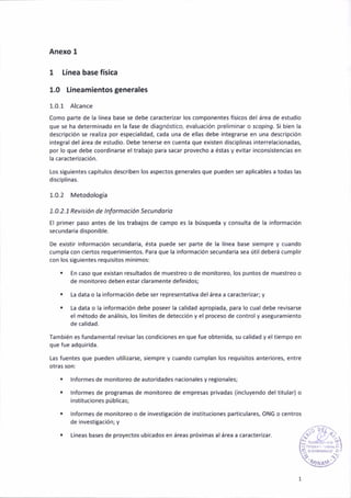 Anexo 1
1 Línea base física
1.0 Líneamientos generales
1.0.1 Alcance
como parte de la linea base se debe caracterizar los componentes fís¡cos del área de estudio
que se ha deteÍninado en la fase de diagnóstico, evaluación preliminar o scoplnEr. Si b¡en la
descr¡pc¡ón se realiza por espeaial¡dad, cada úna de ellas debe inte8rarse en una descripción
inte8raldelárea de estudio. Debe tenerse en cuenta que existen disciplinas interrelac¡onadas,
por lo que debe coordinarse el trabajo para sacar proveaho a éstas y ev¡tar incons¡stenci¿s en
la caracter¡zac¡ón.
los siguientes capítulos describen los aspectos generales que pueden ser apl¡cables a todas las
d¡sc¡plinas.
1.0.2 Metodología
1.0.2. 1 Revis ión de I nformoc¡ón Secundo rio
El primer paso antes de los trabajos de campo es la búsqueda y consulta de la información
secundariá d¡sponible.
De ex¡stir ¡nformación secundaria, ésta puede ser parte de la línea base sieñpre y cuando
cumpla con ciertos requerim¡entos. Para que la información secundaria sea útil deberá cumplir
con lo5 s¡tu¡entes requis¡tos mín¡mos:
. En caso que existan resultados de muestreo o de monitoreo, los puntos de muestreo o
de monitoreo deben estar clarameñte defiñidos;
. La data o la ¡nformación debe ser representativa delárea a caracterizar; y
. La datá o la información debe poseer ¡a calidad aprop¡ada, para lo cual debe revisarse
el método de anál¡s¡s, los lír¡ites de detecc¡ón y el proceso de controly aseguramiento
de cal¡dad.
famb¡én e5 fundamental rev¡sar las cond¡ciones en que fue obtenidá. su cálidad y el tiempo en
que fue ¿dqu¡rida.
Las fuentes que pueden utilizarse, sieñpre y cuando cumplañ los requis¡tos anteriores, entre
otras son:
. lnformes de monitoreo de autoridades nacionales y regionales;
. lnformes de programas de monitoreo de empresas privadas (incluyendo del titular) o
¡nsl¡tuciones públicas;
. lnformes de mon¡toreo o de invest¡gación de instituc¡ones pan¡culares, ONG o centros
de ¡nvest¡gac¡ón; y
. Líneas bases de proyectos ub¡cados en áreas próx¡mas al área a caracterizar.
 