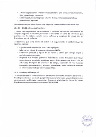 . Activ¡dades prexistentes o no rehabil¡tadas eñ el área tales como: pas¡vos ambientales,
s¡tios contaminados, entre otros.
. Ex¡stencia de fuentes antaópicas o natuGles de los parámetros seleccionados; y
¡ Acces¡bilidad y segur¡dad.
Dependiendo de la disc¡pl¡na, al8unos aspectos podrán tener mayor importancia que otros.
1.0.2.2.3 qA/QCdel muestreo/monitoreo
El control y el aseguram¡ento de l¡ calidad de Ia obtenc¡ón de datos e5 parte esencia¡ de
cualquier programa de muestreo/mon¡toreo y comprende una ser¡e de actividades que
taranti¿an que la med¡c¡ón cumple normas def¡n¡das y apropiadas de cal¡dad con un
determinado núel de conlianza.
Se recomieñda que como mín¡mo el control y el aseguramiento de calidad incluya los
s¡guientes aspectos:
t Capac¡tación del peGonalque lleva a cabo el protrama.
. Laborator¡o y método de ensayo acred¡tados por INACAL.
. Calibración aprop¡ada y regular de los equipos a util¡zar para corregir sesgos y
corr¡mientos instrumentales.
. lntegr¡dad de la muestra garantizada mediante una cadena de custodia que ¡ñcluya
como mínimo la fecha de las activ¡dades, nombre de la5 personas que llevan a cabo las
act¡v¡dádes, descr¡pc¡ón de condiciones del t¡empo, descr¡pción del s¡t¡o, muestras
et¡quetadas apropiadamente; y lá logística necesaria para poder trasladar las muestras
en eltiempo estipulado por los métodos a util¡2ár.
1.0.3 Representaciónespacial
Las líneas báse deberán contar con mapas referenciales enmarcados en el área de estud¡o, y
deberáñ presentarse en una escala que perm¡ta relacionar el proyecto y sus ¡nstalaa¡ones con
los componentes ambientales a caracterizar. De acuerdo a la legislac¡ón vigeñte, los mapas
deberán estar representados eñ coordenadas UfM " WGS 84.
,.:: 't lü- ;'
«u¡»'
 