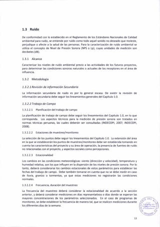 1.3 Ruído
De conformidad con lo establec¡do en el Reglamento de los Estándares Nacionales de Cal¡dad
ambiental para ruido, se entieñde por ruido como todo aquel sonido no deseado que moleste,
perjud¡que o afecte a la salud de las person¿s. Para la caracter¡zac¡ón de ru¡do ambienta¡ se
utili¿a el concepto de Nivel de Presión Sonora (NPS o Lp), cuyas unidades de medición son
decibele5 (dB).
1.3.1 Alcance
Caracter¡zar los n¡veles de ruido ambiental previo a las activ¡dades de los futuros proyectos,
para determ¡nar las condiciones sonoras naturales o actuales de los receptores en el área de
influencia.
1.3.2 Metodología
1. 3. 2. 1 Revisi ón de I nfotnoc¡ón Secu ndo ia
[a informac¡ón secundaria de ru¡do es por lo general escasa. De ex¡stir la revisión de
información secundariá debe segu¡r los lineamientos generales del capítulo 1.0.
1.3.2.2 Ttobojo de Compo
1.3-2.2.1 Planificación deltrabajo de campo
ta planif¡cación de trabajo de campo debe se8u¡r los l¡neamientos del Capítulo 1.0, en lo que
correspoñda. Los aspectos técn¡cos para la medición de pres¡ón sonora son tratados en
normas técnicas peruanas, las cuales deberán ser consultadas (INDECOPI, 2007; INDECOPI,
20o8).
1.3.2.2.2 Estacionesde muestreo/monitoreo
[a selecc¡ón de los puñtos debe segu¡r los lineamientos del Capítulo 1.0. [a extens¡ón del área
en la que se establecerán los puntos de muestreo/monitoreo debe ser establec¡da tomando en
cuenta las caracterist¡cas del proyecto y su área de operac¡ón, la presencia de fuentes de ru¡do
no relacionadas con el proyecto, y áspectos sociáles como percepciones,
1.3.2.2.3 Estacionalidad
Los cambios en las condiciones meteorológicas: viento (d¡recc¡ón y veloc¡dad), temperatura y
humedad relat¡va, 50n lo5 que ¡nfluyen en la d¡spersión de los niveles de presión sonora. Por lo
tanto, deberá cons¡derarse los cambios estac¡onales de estos parámetros para establecer las
fechas deltrabajo de campo- Debe también tomarse en cuenta que no se debe med¡r en caso
de lluv¡a, Eran¡zo o tormentas, ya que estás med¡c¡ones no registr¿rán ¡as cond¡ciones
normales.
1.3.2.2.4 Frecuenc¡a, durac¡ón del muestreo
La frecuencia del muestreo deberá considerar la estac¡onalidad de acuerdo a la secc¡ón
anter¡or, y deberá coñsiderar med¡ciones en días representat¡vos o días donde se esperan las
mayores concentraciones de los parámetros seleccionados. En el caso de programas de
monitoreo, se debe establecer la frecuencia de manera tal, que se real¡cen med¡ciones duránte
¡os d¡ferentes días de la semana.
13
 