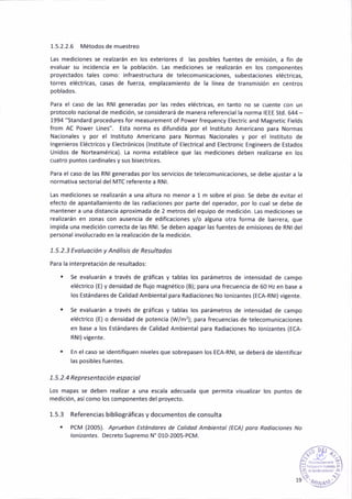 1.5.2.2.6 Métodos de muestreo
las mediciones se realzarán en los exter¡ores d las pos¡bles fuentes de emis¡ón, a fin de
evaluar su incidencia en la población. Las med¡ciones se realizarán en los compoñentes
proyectados tales como: ¡nfraestructura de telecomunicaciones, subestaciones eléctric¿s,
torres eléctricas, casas de fuerza, emplazam¡ento de la linea de transmisión en centros
poblados-
Para el caso de las RNI generada5 por las tedes eléctr¡cas, en tanto no se cuente con un
protocolo nacional de med¡ción, se con5iderará de manera referencial la norma IEEE std. 644 -
1994 "Standard procedures for measurement of Power frequency Electric and Magnetic Fields
from AC Power Lines". Esta norma es d¡fundida por el lnstituto Americano para Normas
Naa¡onales y por el lnstituto Amer¡cano para Normas Nac¡onales y por el lnst¡tuto de
lngenieros Eléctricos y Electrónicos (lnstitute of Electr¡cal and Electron¡c Eng¡ñeers de Estados
Unidos de Norteamérica). [a norma establece que lás médiciones deben realizarse en los
cuatro puntos cardinales y sus bisectrices.
Para el caso de las RNI generadas por los servicios de telecomun¡cac¡ones, se debe ajustar a l¿
normativa sectorialdel MTC referente a RNl.
Las med¡ciones se realizarán a una altura no menor a 1 m sobre el p¡so. Se debe de evitar el
efecto de ¿pantallamiento de las radiaciones por parte del operador, por lo cual se debe de
mantener a una distancia apro¡imada de 2 metros del equ¡po de medición. las med¡ciones se
realizarán en zonas con ausencia de edif¡c¿ciones y/o alguna otra foñá de barrera, q{re
impida una medición correcta de las RNl. Se deben apagar las fuentes de emis¡ones de RNI del
personal iñvolucrado en la real¡zac¡ón de la medición.
1.5.2.j Evoluoc¡ón y Anális¡s de Resultodos
Para la interpretación de resultados:
. Se evaluarán a través de gráficas y tablas los parámetros de inteñsidad de campo
eléctr¡co (E) y densidad de flujo magnét¡co (B); paÉ uña frecuenc¡a de 60 Hz en base a
los Estándares de Calidad Ambiental pará Rad¡ac¡ones No lonizantes (ECA-RNl) vitente.
. Se evaluarán a través de gráficas y tablas los parámetros de intens¡dad de campo
eléctrico {€) o dens¡dad de potencia (Wm'?); para frecuenc¡as de telecomun¡c¿ciones
en base a los Estándares de Cal¡dad Ambiental para Radiac¡ones No lonizantes (ECA,
RNI)vi8ente.
. En el caso se ¡dent¡f¡quen niveles que sobrepasen los ECA-RNl, se deberá de ¡dent¡f¡car
las pos¡bles fuentes.
1. 5.2.4 Re presentoc¡ón espo c¡ol
Los mapas se deben reali¿ar a una escala adecuada que perm¡ta vjsual¡zar los puntos de
med¡ción, asícomo los componentes del proyecto.
1.5.3 Referencias bibliográficas y documentos de consulta
. PCM (2005). Apruebon Estóndores de Colidod Ambiehtol (ECA) poro Rod¡oc¡ones No
/o/¡rzorte5. Decreto Supremo N" 010-2005-PCM.
 