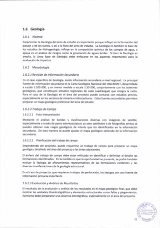 1,6 Geología
1.6.1 Alcance
Caracterizar la Geología del área de estldio es ¡mportante porque influyó en la formac¡ón del
paisaie y de los suelos, y así a la flora del área de estud¡o. La Geolotía es tamb¡én la base de
los estud¡os de H¡drogeolo8ía, ¡nfluye en Ia compos¡c¡ón química de lo5 cuerpos de agua, y
apoya en el anál¡sis de riesgos como la generación de a8uas ác¡das. Si bien la Geología es
ampl¡a, la tínea Base de Geología debe enfocarse éñ los aspectos importantes para la
eva¡uación de impactos.
1.6.2 Metodología
1.6.2.1Revis¡ón de lnfofinoc¡ón Secundo o
En el caso específico de Geología, existe información sécundaria a nivel regional. La pr¡ncipal
fuente de información secundar¡a es la Carta Geológica Nacionaldel INGEMMET, desarrollada
a escala 1:100 0O0, y en menor med¡da a escala 1:50 00O, conjuntamente con los boletines
geológicos, que constituyen estud¡os regionales de c¡da cuadrángulo que ¡nte8ra la carta.
Para el caso de la Geología en el área del proyecto puede contarse con estud¡os previos,
especialmente en los sectores de minería e hidrocarburos. Estas fuentes secundarias permiten
preparar un mapa teolót¡co prel¡minar delárea de estud¡o.
1.6.2.2 Ttobojo de Co¡npo
1.6.2.2.1 Foto-interpretación
Mediante el análisis de bandas y clasificac¡ones diversas con imágenes de satélite,
espec¡almente a través de pares estereoscópicos ya sean satel¡tales o de fotografías aéreas se
pueden obtener más rastos geológicos de ¡nterés que los ¡dentif¡cados en la información
secundaria. De esta manera se puede ajustar el mapa geolóBico obtenido de la información
secundaria.
1.6.2.2.2 Planificación deltrabajo de campo
Dependiendo del proyecto, puede requerirse un trabajo de cámpo para preparar un mapa
geológico detal¡ádo de¡árca delproyecto y las áreas adyacentes.
El énfas¡s del trabajo de campo debe estar enfocado en ¡dentificar y deliñitar al detalle las
formaciones ¡dentificadas. En la med¡da en que la oportunidad se presente, 5e podrá támb¡én
evaluar la litología de afloram¡entos representat¡vos de las formaciones ex¡stentes y las
diversas manifestaciones de la teologia estructural.
En el caso de proyedos que requ¡eran trabajos de perforación, los testigos son una ft¡ente de
¡nformación primaria imponante.
1.6.2.3 Evoluoc¡ón y Anól¡sis de Resultodos
El resultado de la evaluac¡ón y análisis de los resultados es el mapa geológ¡co ñnal, que debé
mostrar las unidadés litoestratigráficas y elementos estructurales como fallas y plegamientos.
As¡m¡smo debe prepararse una columna estratigráfica, especialmente en elárea delproyecto.
 