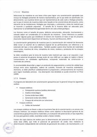 1.7.2.2.2 Muestreo
Seleccionar las muestras es una tarea crít¡ca para lograr una caracterización apropiada que
¡ncluya las l¡tologías presentes de manera representat¡va, por lo que debe ser planiflcada con
deten¡m¡ento- Las muestras tienen que ser representativas de cada suelo o litología presente,
por lo que el número de muestras debe estar basado en las características del proyecto. como
ubicac¡ón de las instalaciones, l¡tologías que intercepta, y volúmenes y áreas de material que
se moverán o quedarán expuestas. El támáño de la muestra debe ser adecuado para
representar la variab¡lidad/hetero8eneidad dentro de cada un¡dad geolóB¡ca.
Los factores como el tamaño de grano, defectos estructurales, ¿lteración, brecham¡ento y
veteado deben ser cons¡derados eñ la selecc¡ón de muestras. Como referenc¡a se pueden
consultar altunas EUías que establecen el ñúmero de muestras en base al tipo de proyecto
lAustrol¡on Governñent Depoftrnent of lndustry, Toúr¡sñ ond Resou¡ces,2OO7l.
La caracteri¿ación geoquimica de muestras para la caracter¡zación del material de desmoñte
debe incluir un examen de la cobertura espac¡¡l de las perforac¡ones con referencia a la
extensión del tajo o mina 5ubterránea. Tamb¡én pueden usarse otras fuentes de materiales
aomo cortes, muestras de mina, compósitos de mena, residuos y productos de los ensayos
metalúrgicos.
Se debe cons¡derar para la toma de muestra todo material que vaya a ser expuesto y que
posea el potencial de generar drenaje ácido de roca (ARD por sus siglas en ln8lés) o liberár
contaminantes en cantidades signif¡cativas, incluyendo materiales de construcción o
materiales de canteras.
Es recomendable desarrollar y seguir un protocolo de aseturamiento y control de calidad (que
incluya entre otros duplicadot cadena de custodia, ¡nclus¡ón de muestras estándares).
Asim¡smo, se debe planificar cu¡dadosamente la preparac¡ón y alrñacenañiento de muestras
par¿ lograr resultados precisos- Una descr¡pc¡ón más detallada se puede encontrar en Price
(2009).
1.7.3 Ensayos
El protrama de laborator¡o de caracterización teoquímica por lo general incluye los siSu¡entes
análi5isl
Ensayos estát¡cos
o Compos¡ción química (análisis elementál)
o Anáiisismineralógico
o Conteo ácido-base (ABA)
o Generación ácidá netá (NAG)
o Ensayos de extracción coñ soluciones
Ensayos cinéticos
o Celdas de humedad
Los ensayos estát¡cos se llevan a cabo en la primera fase de la caractéri¿ac¡ón y es prev¡a a los
ensayos c¡néticos. Los ens¿yos estát¡cos t¡enen como objetivo la descripción 8eñeral de las
caracterist¡cas geoquímicas de los mater¡ales y la evaluac¡ón del potencial de un t¡po específico
de roca para generar ac¡dez. neutrali¿ar ac¡dez y l¡xiv¡ar metales.
Ex¡sten dos tipos básicos de anál¡s¡s para la determinación del potencial de ARO: el coñteo
_. ácido base (ABA), que mide el potenc¡al de generác¡ón de acidez neto mediante la
l'Li;/. determinación independiente del coñtenido de generación de ac¡dez y de neutralización; y el
24
 