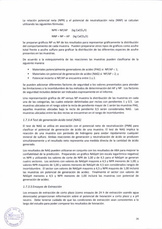 [a relación potenc¡al neta (NPR) y el potencial de neltral¡zac¡ón neta {NNP) se calculan
util¡zando las siguientes fórmulas:
NPR = NP/AP (ks caco:/t)
NNp = Np-Ap (kg caco3/t)
Se preparan tráficos NP vs NP de los resultados paÉ representar gráficamente la distribución
del comportamiento de cada muestra. Pueden prepararse otros t¡pos de gráficos coño azufre
totál frente a azufre sulfuro para graficar la distribución de las diferentes especies de azufre
presentes en las muestras.
De ácuerdo a la estequiometría de las reacc¡ones las muestras pueden clasificarse de la
siguiente manerá:
. Mateñales potencialmente Beneradores de acidez {PAG) 5¡ NP/AP < 1;
. Materiales sin potencial de generac¡ón de acidez {NAG} si NP/AP > 2; y
. Potencial incierto si NP/AP se encuentra entre 1 y 2-
Se pueden adic¡onar diferentes factores de segur¡dad a los valores presentados para atender
las l¡mitaciones o la ¡ncert¡dumbre de los métodos de determ¡nación del AP y NP. Los factores
de se8uridad incluidos deberán ser indicados expresamente en el informe.
Una representac¡ón tráfica de AP versus NP muestra la d¡stribución de las muestras en cada
uná de las categorías, las cuales estarán del¡mitadas por rectas con peñdientes 1 y 0,5. Las
muestras ubicadas en el rango sobre la recta de pendiente mayor de 1 serán las muestras PAG,
aquellas mueslras ubicadas bajo la recta de pendieñte 0.5 serán consideradas NAG. las
muestras ub¡cadas entre las dos rectas 5e encuentran en el ran8o de incert¡dumbre.
7.7.3.4Test de generución ócido totol (NAG)
El test de NAG se utiliza en asociac¡ón con el potenc¡al neto de neutralizac¡ón (PNN) para
clasificar él poténcial de generación de ác¡do de una muestra. El test de NAG implica la
reac€ión de uña muestra con peróxido de hidrogeno para oxidar ráp¡damente cualquier
mineral de sulfuro. Ambas reacciones de generác¡ón y neutral¡zac¡ón de ác¡do se producen
simultáneañente y el resultado neto representa una medida directa de la cantidád de ácido
generado.
Los resultados de NAG pueden util¡zarse en conjunto con los resultados de ABA para mejorar la
confiab¡lidád de la predicc¡ón. Preparando un gráfico NAGpH (en escala logarítm¡ca negativa)
vs NPR y utili¿añdo los valores de corte de NPR de 1,0o y de 4,5 para el NAGpH se Seneran
cualro lectores. Los sectores con valores de NAGpH mayores a 4,5 y NPR menores de 1,00; y
valores NPR mayores de 1,0O y valores menores de NAGpH de 4,5 son cons¡derados ranSos de
incertidumbre. El sector con valores de NAGpH mayores a 4,5 y NPR mayores de 1,00 ¡ncluirá
las muestras s¡n potencial de generación de ac¡dez. F¡nalmente el 5ector con valores de
NAGpH menores a 4,5 y NPR méñores de 1,00 ¡nclu¡rá las m¡.restras con potencial de
generación de acidez.
7.7.3.5 Ensoyos de Exttocc¡ón
los ensayos de extracc¡ón de corto plazo (como ensayos de 24 h de extracc¡ón usando a8ua
deion¡zada) proporc¡onan ¡nformac¡ón sobre el potencial de lixiviación a corto plauo y a pH
neutro. Debe tenerse cuidado de que las condiciones de extracc¡ón sean consistentes á lo
lar8o delestud¡o para podercomparar los resultado5 de lix¡viac¡ón.
i iÉ>'.
/§ ¡'-; r,l
'..í rl
rQ¡4r$-'
26
 