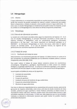 1,9 Hidrogeología
1,9.1 Alcance
El a8uá subteránea es un componente importante en muchos proyectos, en especial aquellos
donde hay remoción de grandes cant¡dades de mater¡al y existen iñstalacioñes que pueden
l¡berar componentes o metales al subsuelo y éstos pueden alcanzár al agua subterránea. En
estos casos un estud¡o h¡drogeoló8ico es fundamental para poder eváluar los ¡mpactos, ya que
los cambios en la h¡drogeologíá de un área afecta los demás componentes amb¡entales.
1.9.2 Metodología
1.9.2.7 Rev¡s¡ón de infomac¡ón secundoio
La revisión de la ¡nformac¡ón secundar¡a debe seguir los liñeamientos del Capítulo 1.0. En el
caso de estud¡os hidroteolóticos, la pr¡nc¡pal informac¡ón secundaria a revisar serán los
aspectos climát¡cos e hidrográf¡cos, como lás características geoló8¡cas, informac¡ón
piezométr¡ca y de flujo base. Una fuente ¡mportante de ¡nformación Seológica es el
INGENMET. La informac¡ón hidrogeológ¡ca es mucho más escasa, sobre todo en lugares
remotos sin actividad prev¡a. En el caso de proyectos mineros, los registros de las
perforac¡ones son una fuente ¡mportante de informac¡ón.
7.9.2.2Ttobojo de compo
1.9.2.2.1 Plan¡ficación del trabajo de campo
Ad¡c¡onalmente a los l¡neamientos generales del capítulo 1.0, deberá tenerse en cuenta en lo
que corresponda, los protocolos establecidos por las diferentes entidades públicas y sectores
competentes como ANA (ANA, 2016).
Pan poder realizar el trabajo de campo debérá conoce6e primero las características
cl¡matológicas, hidro8ráf¡cas y geológ¡cas. [specíf¡camenté se debe conocer las un¡dades
litolót¡cas y la geoloSía supedic¡al local. €n campo 5e confirmará la 8eolo8ía y otros aspecto5
importantes del área que jue8ueñ un papel importante en las c¿racteristicas hidrogeológ¡cas.
Las principales act¡vidades de campo son las sigu¡entes:
. lnventario de manant¡ales;
. lnventar¡o de pozos;
. ProspecciónBeofísica;
¡ lnstalac¡ón de pozos de monitoreo de atua subterránea;
. Ensayos de conductiv¡dad h¡dráulica;
. Monitoreo de aBua subterránea
Esta l¡sta es referencial, dependiendo de las característ¡cas del proyecto (escala, potencial de
teneración de ¡mpactos amb¡entales, entre otros) y del área de estudio (existencia de áreas
sensibles. presenc¡a de atua superf¡c¡al o niveles freáticos profundos) se deberá evaluar la
neces¡dad de real¡zar cada tarea. Asim¡smo, pueden existir casos donde deban llevarse a cabo
actividades especiales no mencionadas. En todo caso, debe asegurarse que con las act¡vidades
real¡zadas se obtendrá la información necesaria para poder evaluar los posibles ¡ñpactos
ambientales del proyecto.
b t,ri;.
30
 