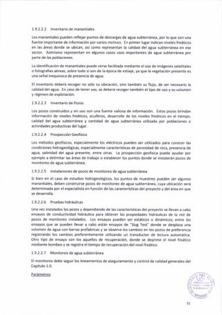 1.9.2.2.2 lnventar¡odemanantiales
Los manant¡ales pueden reflejar puntos de descargas de agua subterráñeá, por lo que son una
fuente importante de ¡nformación por varios motivos. En primer luBar ¡ndican n¡veles freáticos
en las áre¿s donde se ubican, a5í como representan la calidad del agua subterránea en ése
sector. As¡mismo representan en algunos casos usos importantes de agua subterránea por
parte de las poblac¡ones.
ta ¡dentif¡cación de manantiales puede verse fac¡litada mediante el uso de imáBenes satelitales
o fotografias aéreas, sobre todo 5¡son de la época de est¡aje, ya que la vegetación prcseñte es
una señal¡nequivoca de presenc¡a de ¿tua.
El ¡nventar¡o deberá recoger no sólo su ubiaación, sino también su flljo, de ser necesar¡o la
calidad del agua. En caso de tener uso, se deberá recoter también el tipo de uso y su volumen
y rétimen de explotación.
1.9.2.2.3 lñventario de Pozos
Los po¿os construidos y en uso son una fuente val¡osa de información. Estos pozos brindan
informac¡ón de niveles freáticos, acúlferos, desarrollo de los niveles freáticos en el tiempo,
cálidad del agua subterránea y cant¡dad de atua subterránea ut¡¡izada por pobláciones o
actividades productivas del lugár.
1.9.2.2.4 Prospección Geofís¡ca
Los métodos geofís¡cos, espec¡almeñle los eléctr¡cos pueden ser ut¡lizados para conocer las
cond¡c¡ones hidrogeológicas, especaalmente característ¡cas de poros¡dad de roca, presencia de
atua, salin¡dad del agua presente, entre otras. [a prospección geofís¡ca puede ayudar por
ejemplo a del¡m¡tar las áreas de trábajo o establecer los puntos donde se ¡nstalarán po¿os de
monitoreo de aSua subterránea.
1.9.2.2.5 lnstalaciones de pozos de monitoreo de atua subterránea
S¡ bien en el caso de estudios hidrogeológicos, los puntos de muestreo pueden ser algunos
manant¡ales, deben constru¡rse pozos de monitoreo de agua subterránea, cuya ub¡cáción será
determinada por el espec¡al¡sta en función de las características del proyecto y del áreá en que
se desarrolla.
1.9.2.2.5 Pruebashidrául¡cas
Una vez instalados los pozos y dependiendo de las característ¡cás de¡ proyecto se llevan a cabo
ensayos de conductividad h¡dráulica para obtener las propiedades hidrául¡cas de la red de
pozos de mon¡toreo instalados. tos ensáyos pueden ser estát¡cos o d¡nám¡cos; entre los
ensayos que se pueden llevar a cabo están ensayos de "Slug Test, donde 5e desplaza una
volumen de agua con barras prefabricas y se obseNa los cambios en los pozos de preferencia
re8¡strando los cambios preferentemente util¡¿ando un transductor de lectura automática.
Otro t¡po de ensayo son los aquellos de recuperación, donde se depr¡me el n¡vel freático
mediante bombeo y se ret¡stra eltiempo de recuperación del nivel freát¡co.
1.9.2.2.7 Monitoreo de agua subterránea
El mon¡toreo debe seguir los lineamientos de aseguramiento y control de calidad generales del
Capítulo 1.0.
, '',1
3r
 