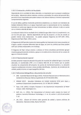 1.10.2.j Evoluocíón y Antilis¡s de Resultodos
Dependiendo de la cantidad de datos obtenidos, es importante que se preparen estadísticas
de lo5 datos. Además de valores máx¡mos, mínimos y promedios, los valores del percentil 90 y
percentil 10 son importante5 para poder evaluar si los valores máximos o mínimos representan
comportamientos regulares.
€l uso de tablas y gráficas mostrando parámetros estadíst¡cos y su relac¡ón con Estándares de
Calidad Amb¡ental (ECA) es un apoyo importante para la representac¡ón de los resultados;
teniendo en cuenta qire al8unas de estas herramientas no deben utilizarse s; só¡o se cuenta
con un número reduc¡do de datos.
La evaluación básica de lo5 resultados de la calidad de a8ua debe ¡ncluir el cumplimiento o no
con los ECA para a8ua. Además depend¡endo del t¡po de proyecto y el área de estudio se
pueden realizar otras evaluac¡ones. Se pueden preparar Diagr¡mas de Stiff (stiff, 1951),
Diagramas de Piper {Piper, 1953) u otros.
El Diagrama de Stiff perm¡te mostrar de manera tráf¡ca las relac¡oñes entre iones presentes en
el atua y ayuda a visual¡zar diferentes tipos de agua, así como los camb¡os que éstas pueden
súfr¡r por cambios estac¡onales o en el tiempo.
El Diagrama de P¡per ¡nc¡uye aniones y cationes en forma simultánea permitiendo atrupar
muestras geoquím¡camente s¡m¡lares y apoyar en el anáiis¡s de las relac¡one5 de los cuerpos de
agua en elárea de estudio.
1. 70, 2.4 Reprcsentoción espoc¡ol
Se debe pr€sentar mapas de ub¡cación de puntos de muestreo de calidad del agua a una escala
adecuada, en coordenadas UTM y en el sistema WGS 84, de tal manera que se puedan
v¡suali¡ar los componentes del proyecto, los puntos de mon¡toreo/muestreo y su ub¡cación
respecto a poblaciones cercanas o áreas sens¡bles ¡dent¡ficadas. As¡m¡smo, de considerarse de
utilidad, puede inclu¡rse un mapa topográfico delárea.
1.10.3 Refereñcias bibl¡o8ráficas y documentos de consulta
. ANA - Autoridad Nac¡onal delAgua (2016). Protocolo Nocionol pord el Mon¡torco de lo
colidod de los Recursos Hídticos Supeíic¡oles IR J N' 010-2016-ANA).
. MINAM lzo17l. apruebon Estóndores de Col¡dod Añb¡ental (EcA) poto Aguo y
estoblecen Dispos¡ciones Complemento¡¡os. D.S. N' 004-2017-MlNAM.
. P¡per, A.M. 11953). A Gtdph¡c Ptocedurc ¡n the Geochem¡col lnterprctot¡on oÍ woter
Anolysis. USGS. Washington D.C.:
. Stiff, H.A., ¡., ,79571, The ¡nteeretot¡on of chem¡col wotet onolysis by meoñs of
potterrs. lournalof Petroleum Technology, v.3. no. 10, sect¡on 1: p15,16 and section
2: p3.
. UN, 2012. Gloso¡¡o de término sobte gd¡otltío de coliddd y buenos próct¡cos de
lobototot¡o. Naciones Un¡das, Nueva York 2012.
!:?l
35
 