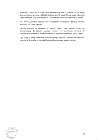 Robenson, Kim G. et a|.2013. Gula Metodológ¡ca para la Elaborac¡ón de Mapas
Geomorfológ¡cos a Escala 1:100 000. lnst¡tuto de Hidrologla, Meteorolotfa y Estud¡os
Amb¡entales (IOEAM), Subdirecc¡ón de Ecositemas e lnformac¡ón Amb¡ental. Bogotá.
Peña Monné, José Lu¡s (coord.). 1997. Cartografla Geomorfológica Bás¡ca y Aplicada.
Geoforma Ed¡ciones. l"ogroño.
lnstituto Bras¡le¡ro de ceograf¡a e €stati*ica {IBGE). 2009. Manual Té.n¡co de
Geomorfolog¡a. 2a Edic¡ón. Mañuais Técn¡cos em Geoc¡Cnc¡as. Diretor¡a de
Geoc¡énc¡as. Coordenasáo de Recursos Natura¡s e Estudos Ambienta¡s. Río de lane¡ro.
Lugo Húbp, J. 1988. Elementos de Geomorfolotía Apl¡cada. Métodos cartográf¡cos.
lnstituto de Geo8rafa, Universidad Nac¡onal Autónoma de México. Méxlco.
40
 