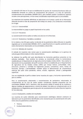 [a extens¡ón del área en la que se estableaerán los puntos de muest.eo/monitoreo debe ser
establecida tomando en auenta las caracteríSticas del proyecto y sir área de operáción,
cons¡derac¡ones de autoridades (MINAM 2017), pero también pueden cons¡derarse aspectos
soc¡ales como percepc¡ones, e incluir áreas cons¡deradas ¡mportantes para la comunidades.
las estac¡ones de muestreo defiñ¡t¡vas se seleccionan en el campo a partir de la infoamación
obienida duranle la fase de preparac¡ón deltrabajo de campo y las cond¡ciones encontradas
en el lu8ar.
1.12.2.2.3 Estac¡onalidad
ta estacionalidad no jue8a un papel importante en los suelos.
1.12.2.2.4 Frecuencia
La caracteri?ación de los suelos se realiza una sola vez en lá línea base.
1.12.2.2.5 Parámetros / variables a considerar
En lo relat¡vo a los EcA pará suelos, la elecc¡ón de los parámetros debe enfocarse en aquellos
regulados por la normatividad (MlNAM,2017) y éspecíf¡camente en aquellos parámetros que
están d¡rectamente rélacionádos con las activ¡dades a desarrollar.
1.12.2.2.6 Métodos de muestreo
El método de muestreo más común para la caracter¡zación edafoló8ica es la apertura de
calicatas geo raefe renc¡adas en sitios representat¡vos.
Se obtienen los perfiles del suelo descr¡biendo los hor¡zontes genéticos presentes en las
calicatas real¡zadas. Para nombrar los estratos, se recom¡enda utilizar la nomenclatura
establecida por el Departamento de Agr¡cultura de los Estados Un¡dos (2014). Para reali¡ar la
descr¡pción de las propledades del perf¡l conv¡ene utilizar lo establec¡do por el Departamento
de Agr¡cl¡ltura de los Estados Unidos (1993) que ¡ncluye textura, profundidad, color,
estructura, presencia y cantidad de fra8mentos 8ruésos, consistenc¡a, raíces, limites de
hor¡2onte, drenaje y permeabilidad. fambién apoya la determinac¡ón de caracterlst¡cas
externas del suelo como pend¡ente, reiieve, eros¡ón, vegetación, alt¡tud y pedregosidad
superficial.
Una vez establecido el perfil se deben tomar muestras de capas y horizontes representat¡vos
para su anális¡s.
Para la caracterización relacionada a concentrac¡ones de parámetros relacionados al
cumplimientos de los EcA de suelos pueden considerarse áquellas propuestas por las
autor¡dad€s (MlNAM,2017). Asimismo, este documento señala el manejo de ¡as muestras y
al8unas medidas de aseguram¡ento y control de cal¡d¿d. Esto debe ser complementado con lo
establec¡do en el Reglamento para la elecución de Levantamiento de Suelos {Decreto Supremo
N'013,2010-AG).
1.12.2.3 Evoluoc¡ón y onális¡s de resultodos
Las muestras de suelos obten¡das para caracterización edafológ¡ca deberán analiz¿rse en
laboratorio por los parámetros identificados como necesarios para la caracter¡zación delsuelo.
Entre otros los parámetros a ánali¿ar son:
¡ Textura;
. Conductiv¡dadeléctr¡ca;
42
 
