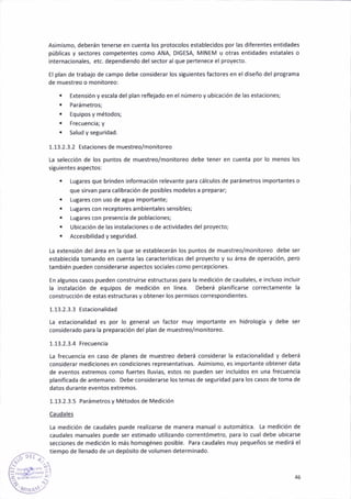 Asimismo, deberán tenerse en cuenta los protocolos establecidos por las diferentes entidades
públicas y sectores competentes como ANA, DIGESA, N¿INEM u otras entidades estatales o
internac¡onales, etc. dependiendo delsector alque pertenece el proyecto.
El plan de traba¡o de campo debe considerar los siSuientes factore§ en el d¡seño del protrama
de muestreo o moñitoreo:
. Extens¡ón y escala del plan aeflejado en el número y ub¡cacióñ de las estacione§;
. Parámetros;
. Equ¡pos y métodos;
. Frecuenc¡a; y
' Salud y seglridad
1.13.2.3.2 Estaciones de muestreo/moñitoreo
La selección de los puntos de muestreo/monitoreo debe tener en cuenta por lo meno§ los
siguientes aspectos:
. LuBares que brinden informac¡ón relevante para cálculos de parámetros importantes o
que sirvan para calibración de posibles modelos a preparar;
. Lugares con uso de agua importante;
. Iugares con receptores ambientales sensibles;
. lu8ares con presencia de poblac¡ones;
r Ubicación de las instalaciones o de actividades del proyecto;
. Accesibil¡dad y seturidad.
La extensión del área en la que se establecerán los puntos de muestreo/monitoreo debe ser
establecida tomando en cuenta las características del proyecto y su área de operac¡ón, pero
también pueden considerarse aspectos soc¡ales como percepc¡ones.
En algunos casos pueden constru¡rse estructuras para la medición de caudales, e incluso ¡ncluir
la instalación de equ¡pos de med¡c¡ón en linea. Deberá plan¡ficarse aorrectamente la
construcc¡ón de estas estructura5 yobtener los perm¡sos colrespond¡ente5.
1.13.2.3.3 Estac¡onalidad
ta estacional¡dad es por lo Beneral un factor muy importante en hidrologia y debe ser
considerádo para la preparac¡ón del plan de muestreo/monitoreo.
1-13.2.3.4 Frecuencia
La frecuencia en caso de planes de muestreo deberá cons¡derar la estac¡onalidad y deberá
considerar medic¡ones en condiciones representat¡vas- Asim¡smo, es impoñante obtener data
de eventos extremos como fueries lluvias, esto§ no pueden ser incluidos en una frecuenc¡a
plan¡ficada de antemano. Debe cons¡derarse los temas de seguridad para los casos de toma de
datos durante eventos extremos,
1.13.2.3.5 Parámetros y Métodos de Medic¡ón
Caudales
La medición de caudales puede realiz¿rse de manera manual o automáticá. La medición de
caudales manuales puede ser estimado utilizándo correntómetro, para lo cual debe ub¡carse
seccioñes de med¡c¡ón lo más homogéneo posible. Para caudales muy pequeños se medirá el
tiempo de llenado de un depósito de volumen determinado.
lj )¿-
Y(, -
.:, 46
j'r¡,1,,.:.,'
 