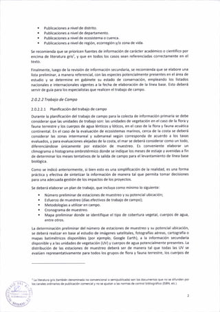 . Publicac¡ones a n¡vel de d¡strito.
. Publicaciones a n¡vel de departamento.
. Publ¡cac¡ones a n¡vel de ecos¡stema o cúenca.
. Publicac¡ones a nivel de reg¡ón, ecorreBión y/o zona de vida.
5e recomienda que se prior¡cen fuentes de ¡nformac¡ón de carácter ácádémico o científico por
encima de literatura Eris?, y que en todos los casos sean referenciadas correctamente en el
texto.
Finalmente, luego de la révisión de informac¡ón secundaria, se recomienda que se elabore una
lista preliminar, a manera referenc¡al, con las especies potencialmente presentes en el área de
estudio y se determine en gábinete su estado de conservación, empleando los listados
nacionales e internac¡onales v¡Bentes á la fecha de elaboración de la linea base. Esto deberá
servir de guía para los espec¡alistas que realicen el trabajo de campo.
2.0.2.2 Trobojo de Compo
2.0.2.2.1 Planificación deltrabajo de campo
Durante la planif¡cación del trabajo de campo para la colecta de información pr¡mariá se debe
considerar que las unidades de trabajo son: las un¡dade§ de vegetación en el caso de la flora y
fauna terrestre v los cuerpos de aglra lénticos y lóticos, en el caso de la flora y fauña acuát¡ca
coñtinental- tn el caso de la evaluación de ecosistemas mar¡nos, cerca de la costa se deberá
considerar las zonas iñtermareal y submareal según corresponda de acuerdo a los taxas
evaluados, y para evaluaciones alejadas de la costa, el mar §e deberá considerar como un todo,
d¡ferenc¡ándose únicañente por estac¡ón de muestreo. Es aonven¡ente elaborar un
cl¡mograma o histograma ombrotérmico donde se ¡nd¡que los meses de est¡aje y avenidas a fin
de determ¡nar los meses tentativos de la salida de campo para el levantam¡ento de línea base
biológ¡ca.
Como se ¡nd¡có anteriormente, s¡ b¡en esto es una simplificación de la real¡dad, es ¡lna forma
práct¡ca y efect¡va de sintetizar la informac¡ón de manera tal que permita toñar decis¡ones
para una adecu¿da gestión de los impactos de los proyectos.
se deberá elaborar {rn plan de traba¡o, que incluva como mín¡mo lo siSuiente:
. Número prel¡minar de estaciones de muestreo y su poteñcial ub¡cación;
. Esfue.¿o de muestreo (días efect¡vos de trabajo de campo);
. M€todologías a utilizar en campo-
¡ Cronograma de muestreo.
. Mapa preliminar donde se identifique el t¡po de cobertura ve8étal, cuerpos de agua,
entre otros.
La determinac¡ón preliminar del número de estacioñes de muestreo y su poteñcia¡ ub¡cación,
se deberá reaiiz¿r en base al esiud¡o de imáEenes satel¡tales, fotografias aéreas, cartografía o
mapas batimétricos dispon¡bles (por ejemplo, GooSle Earth), a la información secundar¡a
disponible y a las un¡dades de vegetación (UV) y cuerpos de agua potenc¡almente presentes. [a
d¡stribución de las estaciones de múestreo deberá ser de manera tal que todas las uv se
evalúen representat¡vamente para todos los Srupos de flora y fauna terrestre, los cuerpos de
I La ¡neratura gÉ (tañbéñ denomnada ño coñvencioñálo 3eñrpublrcada) son los docuñentos qle no se dfuñden por
loscanales ordiñariosde publrcació¡ <omércaly ñoseajus¡ana l¿s ñorñas de conirol bibllogéli.o (ISBN, elc ).
 