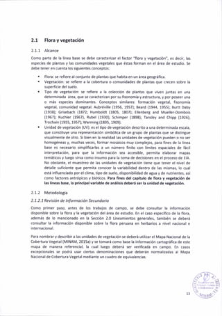 2.t Flora y vegetac¡ón
2.1.1 Alcance
Como parte de la línea base se debe caracterizar el factor "flora y vegetación)', es decir, las
especies de plantas y las coñun¡dades vegetales que éstas forman en el áaea de estudio. Se
debe tener en cuenta los siguientes conceptos:
. Flora: se refiere al conjunto de plantas que hab¡ta en un área geográf¡ca.
. Vegetac¡ón: se refiere a la cobertura o comunidades de plantas que crecen sobre la
superficie delsuelo-
. T¡po de vegetac¡ón: se ref¡ere a la colección de plantas que v¡ven juntas en una
determ¡nada área, que se caracter¡zan por su fisonomía y estructura, y por poseer una
o más especies dominantes. Co¡ceptos sim¡lares: formac¡ón vegetal, f¡sonomra
vegetal, comunidad vegetal. Aubréville (1956, 1957); Eeard (1944, 1955); Burtt Daby
(1938); Gr¡sebach (1872; Humboldt (1805, 1807); Ellenberg and Mueller-Dombois
(1967); Kuchler (1967), Rubel (1930); Schimper (1898); Tansley añd Chipp (1926);
Trochain (1955, 1957); Warm¡nB (1895, 1909).
. Unidad de vegetación (UV): es eltipo de vegetáción descr¡to a una determinada escala,
que constituye una representa(ión simbólica de un grupo de plantas que se dist¡ngue
v¡sualmente de otro. Si bien en la real¡dád las un¡dade5 de vegetación puedeñ o no ser
homoténeas y, muchas veces. formar mosa¡cos muy comple¡os, para fines de lá línea
base e5 necesar¡o s¡mpl¡f¡carlas a un número fin¡to con límites espac¡ales de fácil
¡nterpretac¡ón, para que la información sea acces¡ble, permita elaborar mapas
temáticos y lue8o s¡rva como ¡nsumo para la toma de decisiones en el proceso de EIA-
No obstante, el muestreo de las un¡dades de vegetación t¡ene que tener el nivel de
detalle suñciente que perm¡ta conocer la variab¡lidad dentro de las mismas, lo cuál
está influenciado por el clima, tipo de suelo, dispon¡b¡lidad de agua y de nutr¡entes, así
como factores antrópicos y bióticos. Para f¡ñes del cápítulo de flora y vetetac¡ón de
las llneas base, la princ¡p.l var¡.ble de anál¡s¡s deberá ser la un¡dad de vegetaaión.
2.1.2 Metodología
2. 1. 2. 1 Rev¡s¡ón de I nÍotnoc ¡ón Sec u ndodo
Como primer paso, antes de los trabajos de campo, 5e debe coñsultar lá información
dispon¡ble sobre la flora y la vegetacióñ del área de estud¡o. En el caso específ¡co de la flora,
además de lo menc¡onado en la Secc¡ón 2.0 L¡neam¡entos generales, tamb¡én se deberá
coñsultár lá informac¡ón d¡sponible sobre la floÉ peru¿na en herbar¡os a n¡vel nac¡onal e
internacional.
Para nombrar y describir a las un¡dades de vetetación se deberá utilizar el Mapa Nacional de la
Cobertura Ve8etal (MlNAM, 2015a) y se tomará como base la información cárto8ráf¡ca de este
mapa de manera referencial, la cual luego deberá ser verificada en campo. En casos
excepcionáles se podrá usar ciertas denominaciones que deberán normaliz¿das al Mapa
Nacionalde Cobertura Vegetal mediante un cuadro de equ¡valencias.
.i+
13
 