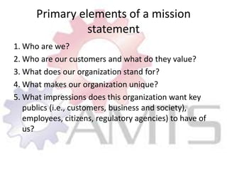 Primary elements of a mission statement1.	Who are we?2.	Who are our customers and what do they value?3.	What does our organization stand for?4.	What makes our organization unique?5.	What impressions does this organization want key publics (i.e., customers, business and society), employees, citizens, regulatory agencies) to have of us?