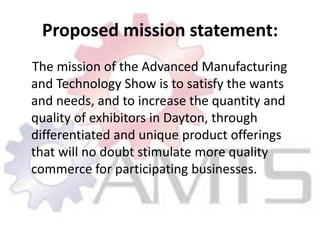 Proposed mission statement:    The mission of the Advanced Manufacturing and Technology Show is to satisfy the wants and needs, and to increase the quantity and quality of exhibitors in Dayton, through differentiated and unique product offerings that will no doubt stimulate more quality commerce for participating businesses.